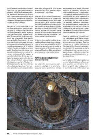 50  /  Revista Ejército n.º 970 • enero/febrero 2022
queseproduceunadetonaciónnuclear
defectuosa con poco efecto mecánico
y térmico, lo cual sería bastante proba-
ble, dispersaría el material radiactivo y
daría lugar a un escenario similar al que
produciría un artefacto de dispersión
radiológicoexplosivo(comúnmenteco-
nocido como bomba sucia).
También es crucial mencionar otros
dostiposdeterrorismonuclear.Enpri-
mer lugar, la instigación de una guerra
nuclear entre estados por parte de una
organización terrorista. Aunque la ma-
yoría de los analistas están de acuer-
do en que esta opción sigue siendo
poco probable, la actuación de una
organización terrorista para provocar
una respuesta nuclear también podría
considerarse una acción de terrorismo
nuclear. Por último, el ciberterrorismo
podría dar otra dimensión y crear otro
espacio para el terrorismo nuclear. To-
memos como ejemplo los ataques a
las redes industriales de Irán que pro-
bablementevariasvecesenlosúltimos
años habrían afectado a las centrales
e instalaciones nucleares4
. Estos inci-
dentes demuestran que los sistemas
informáticos que gestionan los reac-
tores e instalaciones nucleares deben
estar bien protegidos de los ataques
externos que podrían poner en peligro
su estabilidad y seguridad.
Enelpeordeloscasos,elciberterroris-
mo podría consistir en un ciberataque
que permitiera a los grupos terroristas
tomarelcontroldelasarmasnucleares
de un estado poseedor, haciendo que
las consolas de lanzamiento de misiles
estratégicos fueran accesibles. Otra
táctica, aunque más compleja, sería
engañar al sistema para que detectara
una agresión nuclear inexistente y así
provocar una respuesta similar.
Sibienesciertoquelasmedidasdese-
guridadredundantesendiversossiste-
mas, así como las medidas físicas, difi-
cultan este tipo de terrorismo nuclear a
través de acciones de ciberterrorismo,
esta posibilidad no debe descartarse
en un creciente entorno cibernético.
TENDENCIAS NUCLEARES Y
RADIOLÓGICAS
Las diferentes consecuencias deri-
vadas de cada tipo de terrorismo nu-
clear, así como las diversas formas
de implementar un ataque, requieren
medidas de defensa y sistemas de
respuesta específicos. Es fundamen-
tal que estos sean multidisciplinarios
y organizados en capas, para evitar la
ejecucióndelataqueencualquierpun-
to del proceso. Por otra parte, es esen-
cial distinguir claramente los diferen-
tes tipos de terrorismo nuclear, ya que
elusoindebidogeneralizadodelosdos
conceptos de energía nuclear y mate-
rial radiactivo impedirá el desarrollo de
medidas de protección eficaces.
Desde el principio de este siglo, es-
tas medidas de seguridad y protec-
ción han mejorado en gran medida
y especialmente gracias a Estados
Unidos con el impulso dado por la
Administración Obama (megapuer-
tos, iniciativa de seguridad contra la
proliferación...) y a muchas otras or-
ganizaciones e instituciones que han
creado y mantenido iniciativas en to-
dos los ámbitos.
Lamentablemente, todavía podemos
ver una falta de interés y esfuerzo en
este aspecto. Las iniciativas man-
tienen un perfil bajo, probablemen-
te suficiente para contrarrestar las
 