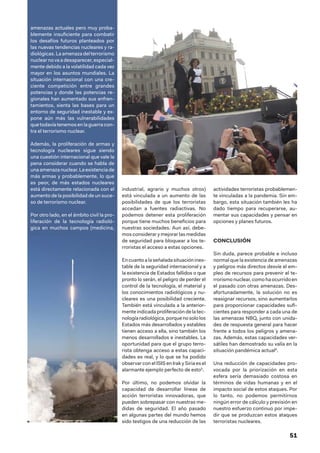 51
amenazas actuales pero muy proba-
blemente insuficiente para combatir
los desafíos futuros planteados por
las nuevas tendencias nucleares y ra-
diológicas. La amenaza del terrorismo
nuclearno va a desaparecer,especial-
mente debido a la volatilidad cada vez
mayor en los asuntos mundiales. La
situación internacional con una cre-
ciente competición entre grandes
potencias y donde las potencias re-
gionales han aumentado sus enfren-
tamientos, sienta las bases para un
entorno de seguridad inestable y ex-
pone aún más las vulnerabilidades
que todavía tenemos en la guerra con-
tra el terrorismo nuclear.
Además, la proliferación de armas y
tecnología nucleares sigue siendo
una cuestión internacional que vale la
pena considerar cuando se habla de
una amenaza nuclear. La existencia de
más armas y probablemente, lo que
es peor, de más estados nucleares
está directamente relacionada con el
aumento de la posibilidad de un suce-
so de terrorismo nuclear.
Por otro lado, en el ámbito civil la pro-
liferación de la tecnología radioló-
gica en muchos campos (medicina,
industrial, agrario y muchos otros)
está vinculada a un aumento de las
posibilidades de que los terroristas
accedan a fuentes radiactivas. No
podemos detener esta proliferación
porque tiene muchos beneficios para
nuestras sociedades. Aun así, debe-
mos considerar y mejorar las medidas
de seguridad para bloquear a los te-
rroristas el acceso a estas opciones.
Encuantoalaseñaladasituaciónines-
table de la seguridad internacional y a
la existencia de Estados fallidos o que
pronto lo serán, el peligro de perder el
control de la tecnología, el material y
los conocimientos radiológicos y nu-
cleares es una posibilidad creciente.
También está vinculada a la anterior-
mente indicada proliferación de la tec-
nologíaradiológica,porquenosololos
Estados más desarrollados y estables
tienen acceso a ella, sino también los
menos desarrollados e inestables. La
oportunidad para que el grupo terro-
rista obtenga acceso a estas capaci-
dades es real, y lo que se ha podido
observar con el ISIS en Irak y Siria es el
alarmante ejemplo perfecto de esto5
.
Por último, no podemos olvidar la
capacidad de desarrollar líneas de
acción terroristas innovadoras, que
pueden sobrepasar con nuestras me-
didas de seguridad. El año pasado
en algunas partes del mundo hemos
sido testigos de una reducción de las
actividades terroristas probablemen-
te vinculadas a la pandemia. Sin em-
bargo, esta situación también les ha
dado tiempo para recuperarse, au-
mentar sus capacidades y pensar en
opciones y planes futuros.
CONCLUSIÓN
Sin duda, parece probable e incluso
normal que la existencia de amenazas
y peligros más directos desvíe el em-
pleo de recursos para prevenir el te-
rrorismo nuclear, como ha ocurrido en
el pasado con otras amenazas. Des-
afortunadamente, la solución no es
reasignar recursos, sino aumentarlos
para proporcionar capacidades sufi-
cientes para responder a cada una de
las amenazas NBQ, junto con unida-
des de respuesta general para hacer
frente a todos los peligros y amena-
zas. Además, estas capacidades ver-
sátiles han demostrado su valía en la
situación pandémica actual6
.
Una reducción de capacidades pro-
vocada por la priorización en esta
esfera sería demasiado costosa en
términos de vidas humanas y en el
impacto social de estos ataques. Por
lo tanto, no podemos permitirnos
ningún error de cálculo y previsión en
nuestro esfuerzo continuo por impe-
dir que se produzcan estos ataques
terroristas nucleares.
 