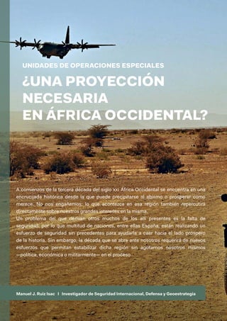 Manuel J. Ruiz Isac I Investigador de Seguridad Internacional, Defensa y Geoestrategia
A comienzos de la tercera década del siglo xxi África Occidental se encuentra en una
encrucijada histórica desde la que puede precipitarse al abismo o prosperar como
merece. No nos engañemos: lo que acontezca en esa región también repercutirá
directamente sobre nuestros grandes intereses en la misma.
Un problema del que derivan otros muchos de los allí presentes es la falta de
seguridad, por lo que multitud de naciones, entre ellas España, están realizando un
esfuerzo de seguridad sin precedentes para ayudarla a caer hacia el lado próspero
de la historia. Sin embargo, la década que se abre ante nosotros requerirá de nuevos
esfuerzos que permitan estabilizar dicha región sin agotarnos nosotros mismos
—política, económica o militarmente— en el proceso
UNIDADES DE OPERACIONES ESPECIALES
¿UNA PROYECCIÓN
NECESARIA
EN ÁFRICA OCCIDENTAL?
 