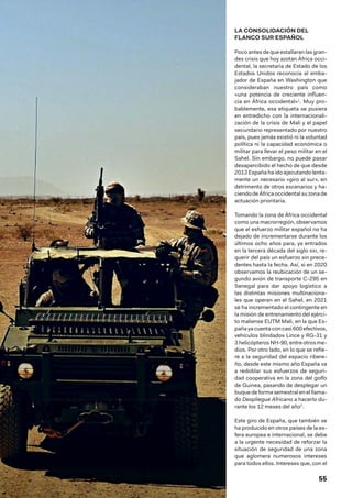 55
LA CONSOLIDACIÓN DEL
FLANCO SUR ESPAÑOL
Poco antes de que estallaran las gran-
des crisis que hoy azotan África occi-
dental, la secretaria de Estado de los
Estados Unidos reconocía al emba-
jador de España en Washington que
consideraban nuestro país como
«una potencia de creciente influen-
cia en África occidental»1
. Muy pro-
bablemente, esa etiqueta se pusiera
en entredicho con la internacionali-
zación de la crisis de Mali y el papel
secundario representado por nuestro
país, pues jamás existió ni la voluntad
política ni la capacidad económica o
militar para llevar el peso militar en el
Sahel. Sin embargo, no puede pasar
desapercibido el hecho de que desde
2013 España ha ido ejecutando lenta-
mente un necesario «giro al sur», en
detrimento de otros escenarios y ha-
ciendodeÁfricaoccidental suzonade
actuación prioritaria.
Tomando la zona de África occidental
como una macrorregión, observamos
que el esfuerzo militar español no ha
dejado de incrementarse durante los
últimos ocho años para, ya entrados
en la tercera década del siglo xxi, re-
querir del país un esfuerzo sin prece-
dentes hasta la fecha. Así, si en 2020
observamos la reubicación de un se-
gundo avión de transporte C-295 en
Senegal para dar apoyo logístico a
las distintas misiones multinaciona-
les que operan en el Sahel, en 2021
se ha incrementado el contingente en
la misión de entrenamiento del ejérci-
to maliense EUTM Mali, en la que Es-
pañayacuentaconcasi 600efectivos,
vehículos blindados Lince y RG-31 y
3 helicópteros NH-90, entre otros me-
dios. Por otro lado, en lo que se refie-
re a la seguridad del espacio ribere-
ño, desde este mismo año España va
a redoblar sus esfuerzos de seguri-
dad cooperativa en la zona del golfo
de Guinea, pasando de desplegar un
buque de forma semestral en el llama-
do Despliegue Africano a hacerlo du-
rante los 12 meses del año2
.
Este giro de España, que también se
ha producido en otros países de la es-
fera europea e internacional, se debe
a la urgente necesidad de reforzar la
situación de seguridad de una zona
que aglomera numerosos intereses
para todos ellos. Intereses que, con el
Unidades de Operaciones Especiales en el ejercicio Flintlock 2019. Fuente: EMAD
 