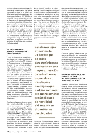 56  /  Revista Ejército n.º 970 • enero/febrero 2022
fin de la operación Barkhane y el re-
pliegue del grueso de las fuerzas de
combate francesas en el Sahel, po-
drían llevar en el futuro desde a la po-
sible reorientación de EUTM Mali y su
extensión a otros países vecinos has-
ta al aumento de las capacidades de
operacionesespecialesallípresentes.
Igualmente, las crecientes amenazas
que emergen en el golfo de Guinea y
la ausencia de una fuerza naval ca-
paz de refrenarlas podrían impulsar
el despliegue paralelo de una fuer-
za naval europea3
en el golfo de Gui-
nea para contener las amenazas que
emergen en sus aguas. Despliegues,
todos ellos, que podrían condicionar
la agenda de seguridad de España en
África occidental.
UN PATIO TRASERO
REPLETO DE AMENAZAS Y
OPORTUNIDADES
Pese a los esfuerzos de los países re-
gionales y, más recientemente, de la
comunidad internacional, la situación
en África occidental no deja de dete-
riorarse y ya hay quienes consideran
el golfo de Guinea como la nueva So-
malia o quienes aventuran una «afga-
nización del Sahel» o, directamen-
te, un «Sahelistán» en los próximos
años. Ello se debe a que mientras el
deterioro de las economías ribereñas
y el consecuente auge de la criminali-
dad y la piratería han hecho del golfo
de Guinea la zona marítima más pe-
ligrosa del mundo, la confluencia de
Estados frágiles e incapaces, azota-
dos por la superpoblación y la pobre-
za, por disputas étnicas y malestar
social, han hecho del Sahel un caos
donde prosperan el tráfico ilícito y el
terrorismo como en ningún otro lugar
del planeta.
España resulta especialmente sensi-
ble a esta inestabilidad en tanto en
cuanto sus intereses en la región se
ven comprometidos por las amena-
zas arriba descritas. Así, el rápido
crecimiento de la población com-
prendida entre Mali y Nigeria (donde
se tienen de media entre cinco y sie-
te hijos por mujer), unido a la incapa-
cidad de los Estados para asumirlos
en condiciones de prosperidad, está
generando una bomba demográfica4
que puede estallar frente a las islas
Canarias (como ocurrió en 2006) o
en las mismas fronteras de Ceuta y
Melilla. A menudo estos flujos están
organizados por mafias que trafican
con personas, empleando las mis-
mas rutas que usan los narcotrafi-
cantes para introducir estupefacien-
tes (como la cocaína, muy común es
esta ruta) dentro de España. Otro
gran problema, si no el principal, es
el terrorismo de la región, que se ha
demostrado capaz no solo de atentar
contra la vida de empresarios, coo-
perantes, periodistas y militares es-
pañoles, sino que puede desarrollar
incluso cierta capacidad futura para
golpear en territorio nacional.
Las desventajas
evidentes de
un despliegue
de estas
características se
centrarían en una
mayor exposición
de estas fuerzas
especiales a
los ataques
enemigos, que
podrían aumentar
exponencialmente
según el grado
de hostilidad
del entorno en
el que fueran
desplegadas
Dado que África occidental está re-
pleta de oportunidades, potencia-
lidades y riquezas, España también
posee una gran cantidad de intereses
que pueden verse amenazados. Es el
caso los flujos estratégicos que nu-
tren el país, pues desde el golfo de
Guinea, y muy especialmente desde
Nigeria, llega un suministro energéti-
co del 26 % del petróleo y el 16 % del
gas que aquí se consumen5
, o desde
el mismo Sahel, concretamente des-
de Níger, desde donde llega un sumi-
nistro que ha cubierto entre el 15 % y
el 20 % del mineral de uranio reque-
rido por el parque nuclear español6
.
Algo similar ocurre con el comercio,
especialmente centrado en la impor-
tación en los sectores de la alimen-
tación y los minerales en la zona de
la Comunidad Económica de Esta-
dos de África Occidental (CEDEAO),
así como con la pesca, pues España
mantiene faenando cerca de 29 bu-
ques de la flota atunera7
en el golfo
de Guinea.
Entonces, dada la necesidad de ex-
portar estabilidad a una zona donde
confluyen una serie de pujantes ame-
nazas y un conjunto de crecientes in-
tereses estratégicos, la tendencia vi-
gente en los últimos años indica que
esta región seguirá reclamando a Es-
paña recursos (políticos, económicos
y militares) en el futuro.
UNIDADES DE OPERACIONES
ESPECIALES. ¿UNA
PROYECCIÓN NECESARIA EN
ÁFRICA OCCIDENTAL?
Sin ser la solución para la región de
carácter militar, pero dada la impor-
tancia de este enfoque para permitir
la seguridad, la gobernanza y el de-
sarrollo posterior, existe la posibili-
dad, ya convertida en tendencia, de
que el occidente africano y sus aguas
circundantes precisen un mayor es-
fuerzo de seguridad por parte de la
comunidad internacional en su con-
junto. En lo que a España respecta,
las grandes incertidumbres que hay
respecto a este escenario tan inse-
guro, el gran deterioro económico
causado por la pandemia de SARS-
CoV-2 y la posible contracción re-
sultante del esfuerzo que vienen rea-
lizando los ejércitos en el exterior
nos pueden aproximar en años ve-
nideros al umbral donde la voluntad
política, la capacidad económica o
el músculo militar de España no es-
tén dispuestos a seguir aumentando
 