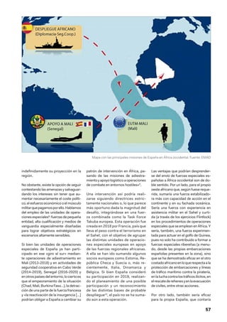57
indefinidamente su proyección en la
región.
No obstante, existe la opción de seguir
contestandolasamenazasysalvaguar-
dando los intereses sin tener que au-
mentar necesariamente el coste políti-
co, el esfuerzo económico o el músculo
militarquepagamosporello.Hablamos
del empleo de las unidades de opera-
cionesespeciales8
:fuerzasdepequeña
entidad, alta cualificación y medios de
vanguardia especialmente diseñadas
para lograr objetivos estratégicos en
escenarios altamente sensibles.
Si bien las unidades de operaciones
especiales de España ya han parti-
cipado en ese «giro al sur» median-
te operaciones de adiestramiento en
Mali (2013-2018) y en actividades de
seguridad cooperativa en Cabo Verde
(2014-2019), Senegal (2016-2020) y
enotrospaísesdelentorno,lociertoes
que el empeoramiento de la situación
(Chad, Mali, Burkina Faso…), la detrac-
ción de una parte de la fuerza francesa
y «la reactivación de la insurgencia […]
podrían obligar a España a cambiar su
patrón de intervención en África, pa-
sando de las misiones de adiestra-
mientoyapoyologísticoaoperaciones
de combate en entornos hostiles»9
.
Una intervención así podría reali-
zarse siguiendo directrices estric-
tamente nacionales o, lo que parece
más oportuno dada la magnitud del
desafío, integrándose en una fuer-
za combinada como la Task Force
Takuba europea. Esta operación fue
creada en 2018 por Francia, país que
lleva el peso contra el terrorismo en
el Sahel, con el objetivo de agrupar
las distintas unidades de operacio-
nes especiales europeas en apoyo
de las fuerzas regionales africanas.
A ella se han ido sumando algunos
socios europeos como Estonia, Re-
pública Checa y Suecia o, más re-
cientemente, Italia, Dinamarca y
Bélgica. Si bien España consideró
su participación en 2019, realizan-
do el planeamiento de una posible
participación y un reconocimiento
de las distintas bases de probable
despliegue10
, el país no se ha suma-
do aún a esta operación.
Las ventajas que podrían desprender-
se del envío de fuerzas especiales es-
pañolas a África occidental son de do-
ble sentido. Por un lado, para el propio
oesteafricanoque,segúnfuesereque-
rida, sumaría una fuerza estabilizado-
ra más con capacidad de acción en el
continente y en su fachada oceánica.
Sería una fuerza con experiencia en
asistencia militar en el Sahel y curti-
da (a través de los ejercicios Flintlock)
en los procedimientos de operaciones
especiales que se emplean en África. Y
sería, también, una fuerza experimen-
tada para actuar en el golfo de Guinea,
pues no solo ha contribuido a formar a
fuerzas especiales ribereñas (a menu-
do, desde las propias embarcaciones
españolas presentes en la zona), sino
que se ha demostrado eficaz en el otro
costadoafricanoenloquerespectaala
protección de embarcaciones y líneas
de tráfico marítimo contra la piratería,
enlaluchacontralostráficosilícitos,en
elrescatederehenesyenlaevacuación
de civiles, entre otras acciones.
Por otro lado, también sería eficaz
para la propia España, que contaría
Mapa con las principales misiones de España en África occidental. Fuente: EMAD
 