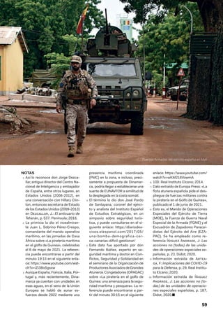 59
NOTAS
1.  Así lo reconoce don Jorge Dezca-
llar, antiguo director del Centro Na-
cional de Inteligencia y embajador
de España, entre otros lugares, en
Estados Unidos (2008-2012), en
una conversación con Hillary Clin-
ton, entonces secretaria de Estado
de los Estados Unidos (2009-2013)
en Dezcallar, J.: El anticuario de
Teherán, p. 537. Península; 2018.
2.  La primicia la dio el vicealmiran-
te Juan L. Sobrino Pérez-Crespo,
comandante del mando operativo
marítimo, en las jornadas de Casa
África sobre «La piratería marítima
en el golfo de Guinea», celebradas
el 6 de mayo de 2021. La referen-
cia puede encontrarse a partir del
minuto 19:15 en el siguiente enla-
ce: https://www.youtube.com/wat-
ch?v=iZi3Bo5gsxw
3.  Aunque España, Francia, Italia, Por-
tugal y, más recientemente, Dina-
marca ya cuentan con unidades en
esas aguas, en el seno de la Unión
Europea se habló de aunar es-
fuerzos desde 2022 mediante una
presencia marítima coordinada
(PMC) en la zona, e incluso, preci-
samente a propuesta de Dinamar-
ca, podría llegar a establecerse una
suerte de EUNAVFOR a similitud de
la desplegada en la costa somalí.
4.  El término lo dio don José Pardo
de Santayana, coronel del ejérci-
to y analista del Instituto Español
de Estudios Estratégicos, en un
simposio sobre seguridad turís-
tica, y puede consultarse en el si-
guiente enlace: https://diariodea-
visos.elespanol.com/2017/05/
una-bomba-demografica-cer-
ca-canarias-dificil-gestionar/
5.  Este dato fue aportado por don
Fernando Ibáñez, experto en se-
guridad marítima y doctor en Con-
flictos, Seguridad y Solidaridad en
el seminario de la Organización de
ProductoresAsociadosdeGrandes
Atuneros Congeladores (OPAGAC)
sobre «La piratería en el golfo de
Guinea: una amenaza para la segu-
ridad marítima y pesquera». La re-
ferencia puede encontrarse a par-
tir del minuto 30:15 en el siguiente
enlace: https://www.youtube.com/
watch?v=wKM216VowmA
6.  100. Real Instituto Elcano; 2014.
7.  Dato extraído de Europa Press: «La
flota atunera española pide el des-
pliegue de fuerzas militares contra
la piratería en el Golfo de Guinea»,
publicado el 1 de junio de 2021.
8.  Esto es, el Mando de Operaciones
Especiales del Ejército de Tierra
(MOE), la Fuerza de Guerra Naval
Especial de la Armada (FGNE) y el
Escuadrón de Zapadores Paracai-
distas del Ejército del Aire (EZA-
PAC). Se ha empleado como re-
ferencia Íñiguez Andrade, J: Las
acciones no (todas) de las unida-
des de operaciones especiales es-
pañolas, p. 23. Didot; 2020.
9.  Información extraída de Artea-
ga, F: Implicaciones del COVID-19
para la Defensa, p. 29. Real Institu-
to Elcano; 2020.
10.  Información extraída de Íñiguez
Andrade, J: Las acciones no (to-
das) de las unidades de operacio-
nes especiales españolas, p. 187.
Didot, 2020.■
Fuerzas Armadas del ejército español en Mali
 