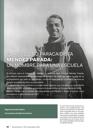 60  /  Revista Ejército n.º 970 • enero/febrero 2022
Miguel González Molina
Comandante del Ejército del Aire
El artículo narra la historia del capitán de artillería José Antonio Méndez Parada,
que falleció heroicamente en accidente de aviación en 1930 por salvar la vida de su
acompañante que saltó en paracaídas, convirtiéndose este en la primera persona en
España que debe su vida a un paracaídas.
Esta gesta fue reconocida en su ciudad natal, Segovia, con una placa en su domicilio
natal y en las FAS, al adoptar su nombre la Escuela Militar de Paracaidismo en 1959.
Méndez Parada fue el pionero del paracaidismo en España y dirigió el primer curso
realizado en Cuatro Vientos en 1927
Si José Antonio fuera americano su
historia, muy probablemente, sería
mucho más conocida y se habría lle-
vado a la pantalla. Pero no, era sego-
viano, artillero y de raíces militares.
Fue el primer paracaidista en España
y da nombre a la Escuela de todos los
paracaidistas de las Fuerzas Arma-
das: La Escuela Militar de Paracaidis-
mo Méndez Parada.
EL ARTILLERO PARACAIDISTA
MÉNDEZ PARADA:
UN NOMBRE PARA UNA ESCUELA
 