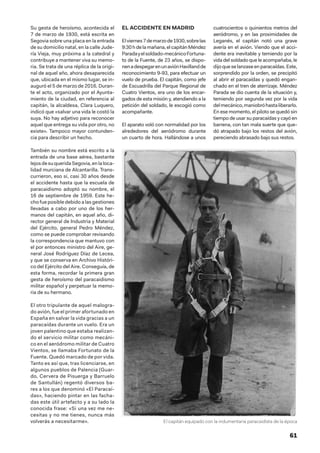 61
Su gesta de heroísmo, acontecida el
7 de marzo de 1930, está escrita en
Segovia sobre una placa en la entrada
de su domicilio natal, en la calle Jude-
ría Vieja, muy próxima a la catedral y
contribuye a mantener viva su memo-
ria. Se trata de una réplica de la origi-
nal de aquel año, ahora desaparecida
que, ubicada en el mismo lugar, se in-
auguró el 5 de marzo de 2016. Duran-
te el acto, organizado por el Ayunta-
miento de la ciudad, en referencia al
capitán, la alcaldesa, Clara Luquero,
indicó que «salvar una vida le costó la
suya. No hay adjetivo para reconocer
aquel que entrega su vida por otro, no
existe». Tampoco mayor contunden-
cia para describir un hecho.
También su nombre está escrito a la
entrada de una base aérea, bastante
lejosdesuqueridaSegovia,enlaloca-
lidad murciana de Alcantarilla. Trans-
currieron, eso sí, casi 30 años desde
el accidente hasta que la escuela de
paracaidismo adoptó su nombre, el
16 de septiembre de 1959. Este he-
cho fue posible debido a las gestiones
llevadas a cabo por uno de los her-
manos del capitán, en aquel año, di-
rector general de Industria y Material
del Ejército, general Pedro Méndez,
como se puede comprobar revisando
la correspondencia que mantuvo con
el por entonces ministro del Aire, ge-
neral José Rodríguez Díaz de Lecea,
y que se conserva en Archivo Históri-
co del Ejército del Aire. Conseguía, de
esta forma, recordar la primera gran
gesta de heroísmo del paracaidismo
militar español y perpetuar la memo-
ria de su hermano.
El otro tripulante de aquel malogra-
do avión, fue el primer afortunado en
España en salvar la vida gracias a un
paracaídas durante un vuelo. Era un
joven palentino que estaba realizan-
do el servicio militar como mecáni-
co en el aeródromo militar de Cuatro
Vientos, se llamaba Fortunato de la
Fuente. Quedó marcado de por vida.
Tanto es así que, tras licenciarse, en
algunos pueblos de Palencia (Guar-
do, Cervera de Pisuerga y Barruelo
de Santullán) regentó diversos ba-
res a los que denominó «El Paracaí-
das», haciendo pintar en las facha-
das este útil artefacto y a su lado la
conocida frase: «Si una vez me ne-
cesitas y no me tienes, nunca más
volverás a necesitarme».
EL ACCIDENTE EN MADRID
Elviernes7 demarzode 1930,sobrelas
9:30 hdelamañana,elcapitánMéndez
Paradayelsoldado-mecánicoFortuna-
to de la Fuente, de 23 años, se dispo-
nenadespegarenunaviónHavillandde
reconocimiento 9-93, para efectuar un
vuelo de prueba. El capitán, como jefe
de Escuadrilla del Parque Regional de
Cuatro Vientos, era uno de los encar-
gados de esta misión y, atendiendo a la
petición del soldado, le escogió como
acompañante.
El aparato voló con normalidad por los
alrededores del aeródromo durante
un cuarto de hora. Hallándose a unos
cuatrocientos o quinientos metros del
aeródromo, y en las proximidades de
Leganés, el capitán notó una grave
avería en el avión. Viendo que el acci-
dente era inevitable y temiendo por la
vida del soldado que le acompañaba, le
dijo que se lanzase en paracaídas. Este,
sorprendido por la orden, se precipitó
al abrir el paracaídas y quedó engan-
chado en el tren de aterrizaje. Méndez
Parada se dio cuenta de la situación y,
temiendo por segunda vez por la vida
delmecánico,maniobróhastaliberarlo.
En ese momento, el piloto se quedó sin
tiempo de usar su paracaídas y cayó en
barrena, con tan mala suerte que que-
dó atrapado bajo los restos del avión,
pereciendo abrasado bajo sus restos.
El capitán equipado con la indumentaria paracaidista de la época
 