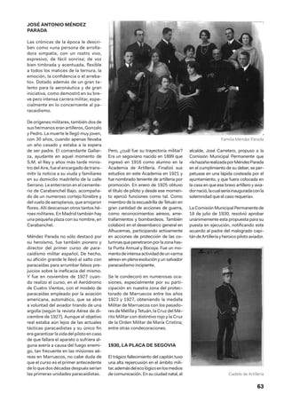 63
JOSÉ ANTONIO MÉNDEZ
PARADA
Las crónicas de la época le descri-
ben como «una persona de arrolla-
dora simpatía, con un rostro vivo,
expresivo, de fácil sonrisa; de voz
bien timbrada y acentuada, flexible
a todos los matices de la ternura, la
emoción, la confidencia o el arreba-
to». Dotado además de un gran ta-
lento para la aeronáutica y de gran
iniciativa, como demostró en su bre-
ve pero intensa carrera militar, espe-
cialmente en lo concerniente al pa-
racaidismo.
De orígenes militares, también dos de
sus hermanos eran artilleros, Gonzalo
y Pedro. La muerte le llegó muy joven,
con 30 años, cuando apenas llevaba
un año casado y estaba a la espera
de ser padre. El comandante Gallar-
za, ayudante en aquel momento de
S.M. el Rey y años más tarde minis-
tro del Aire, fue el encargado de trans-
mitir la noticia a su viuda y familiares
en su domicilio madrileño de la calle
Serrano. Le enterraron en el cemente-
rio de Carabanchel Bajo, acompaña-
do de un numeroso cortejo fúnebre y
del vuelo de aeroplanos, que arrojaron
flores. Allí descansan otros tantos hé-
roes militares. En Madrid también hay
una pequeña plaza con su nombre, en
Carabanchel.
Méndez Parada no sólo destacó por
su heroísmo, fue también pionero y
director del primer curso de para-
caidismo militar español. De hecho,
su afición grande le llevó al salto con
paracaídas para arrumbar falsos pre-
juicios sobre la ineficacia del mismo.
Y fue en noviembre de 1927 cuan-
do realizo el curso, en el Aeródromo
de Cuatro Vientos, con el modelo de
paracaídas empleado por la aviación
americana, automático, que se abre
a voluntad del aviador tirando de una
argolla (según la revista Aérea de di-
ciembre de 1927). Aunque el objetivo
real estaba aún lejos de las actuales
tácticas paracaidistas y su único fin
eragarantizarlavidadelpilotoencaso
de que fallara el aparato o sufriera al-
guna avería a causa del fuego enemi-
go, tan frecuente en las misiones aé-
reas en Marruecos, no cabe duda de
que el curso es el primer antecedente
de lo que dos décadas después serían
las primeras unidades paracaidistas.
Pero, ¿cuál fue su trayectoria militar?
Era un segoviano nacido en 1899 que
ingresó en 1916 como alumno en la
Academia de Artillería. Finalizó sus
estudios en este Academia en 1921 y
fue nombrado teniente de artillería por
promoción. En enero de 1925 obtuvo
el título de piloto y desde ese momen-
to ejerció funciones como tal. Como
miembro de la escuadrilla de Tetuán en
gran cantidad de acciones de guerra,
como reconocimientos aéreos, ame-
trallamientos y bombardeos. También
colaboró en el desembarco general en
Alhucemas, participando activamente
en acciones de protección de las co-
lumnasquepenetraronporlazonahas-
ta Punta Annual y Bocoya. Fue un mo-
mentodeintensaactividaddeun«arma
aérea»enplenaevoluciónyunsalvador
paracaidismo incipiente.
Se le condecoró en numerosas oca-
siones, especialmente por su parti-
cipación en nuestra zona del protec-
torado de Marruecos entre los años
1923 y 1927, obteniendo la medalla
Militar de Marruecos con los pasado-
res de Melilla y Tetuán, la Cruz del Mé-
rito Militar con distintivo rojo y la Cruz
de la Orden Militar de María Cristina;
entre otras condecoraciones.
1930, LA PLACA DE SEGOVIA
El trágico fallecimiento del capitán tuvo
una alta repercusión en el ámbito mili-
tar,ademásdelecológicoenlosmedios
de comunicación. En su ciudad natal, el
alcalde, José Carretero, propuso a la
Comisión Municipal Permanente que
«lahazañarealizadaporMéndezParada
en el cumplimiento de su deber, se per-
petuase en una lápida costeada por el
ayuntamiento, y que fuera colocada en
la casa en que ese bravo artillero y avia-
dornació,lacualseríainauguradaconla
solemnidad que el caso requería».
La Comisión Municipal Permanente de
18 de julio de 1930, resolvió aprobar
unánimemente esta propuesta para su
puesta en ejecución, notificando este
acuerdo al padre del malogrado capi-
tándeArtilleríayheroicopilotoaviador.
Familia Méndez Parada
Cadete de Artillería
 