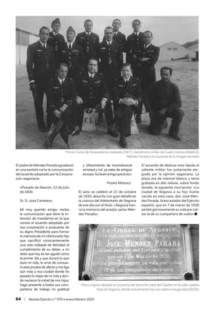 64  /  Revista Ejército n.º 970 • enero/febrero 2022
El padre de Méndez Parada agradeció
en una sentida carta la comunicación
del acuerdo adoptado por la Corpora-
ción segoviana:
«Pozuelo de Alarcón, 12 de julio
de 1930.
Sr. D. José Carretero:
Mi muy querido amigo: recibo
la comunicación que tiene la in-
tención de mandarme en la que
consta el acuerdo adoptado por
esa corporación a propuesta de
su digno Presidente para honrar
la memoria de mi infortunado hijo
que sacrificó conscientemente
una vida rodeada de felicidad al
cumplimiento de su deber, a mi
dolor que hoy es tan agudo como
el primer día y que durará lo que
dure mi vida, le sirve de consue-
lo esta prueba de afecto y me liga
aún más a esa ciudad donde he
pasado lo mejor de mi vida y don-
de nacieron la mitad de mis hijos;
hago presente a todos sus com-
pañeros de trabajo mi gratitud
y ofrecimiento de incondicional
amistad y Ud. ya sabe de antiguo
essuyo.Subuenamigoqueloes».
Pedro Méndez
El acto se celebró el 22 de octubre
de 1930, descrito con gran detalle en
la crónica del Adelantado de Segovia
de ese día con el título: «Segovia hon-
ra la memoria del aviador señor Mén-
dez Parada».
El acuerdo de dedicar esta lápida al
valiente militar fue justamente elo-
giado por la opinión segoviana. La
placa era de mármol blanco y tenía
grabada en alto relieve, sobre fondo
dorado, la siguiente inscripción: «La
ciudad de Segovia a su hijo ilustre
nacido en esta casa, don José Mén-
dez Parada, bravo aviador del Ejército
español, que en 7 de marzo de 1930
perdió gloriosamente su vida por sal-
var la de su compañero de vuelo».■
Placa original ubicada en la puerta del domicilio natal del Capitán en la calle Judería
Vieja de Segovia, donde actualmente hay una réplica inaugurada (2016)v
Primer Curso de Paracaidismo realizado (1927). Aeródromo militar de Cuatro Vientos (Madrid).
Méndez Parada a la izquierda de la imagen sentado
 