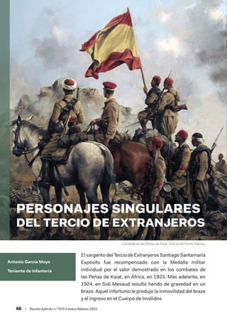 Combate en las Peñas de Kaiat. Pintura de Ferrer Dalmau
66  /  Revista Ejército n.º 970 • enero/febrero 2022
Antonio García Moya
Teniente de Infantería
PERSONAJES SINGULARES
DEL TERCIO DE EXTRANJEROS
El sargento del Tercio de Extranjeros Santiago Santamaría
Expósito fue recompensado con la Medalla militar
individual por el valor demostrado en los combates de
las Peñas de Kaiat, en África, en 1923. Más adelante, en
1924, en Sidi Mesaud resultó herido de gravedad en un
brazo. Aquel infortunio le produjo la inmovilidad del brazo
y el ingreso en el Cuerpo de Inválidos
 