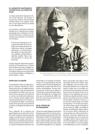 67
EL SARGENTO SANTAMARÍA
EXPÓSITO EN LAS PEÑAS DE
KAIAT
La mayor parte de los legionarios tie-
nen varias historias: una anterior a
su paso por el Tercio, otra que forjan
mientras están en La Legión y la ter-
cera, la que sigue fuera de la unidad
en una vida posterior.
Los primeros voluntarios acudieron
atraídos por la llamada de la propa-
ganda legionaria «¡Alistaos en el Ter-
cio de Extranjeros!», impresa en unos
carteles que contenían una informa-
ción atractiva:
El Tercio de Extranjeros es un
cuerpo honorable. En los com-
bates irá en puesto de honor. El
uniforme es vistoso. Las pagas
suficientes. La comida sana y
abundante. Los que sean bue-
nos soldados, disciplinados y
valientes pueden hacer muy
honrosamente la carrera de
las armas.
Cuando Agapito Santamaría Expósi-
to firmó su compromiso con el Tercio
de Extranjeros ya tenía un bagaje mi-
litar, y en La Legión luchó con y como
losmejoreshastaqueunamalaherida
en combate le relegó a un obligado —y
quizás ingrato— retiro.
ANTES DE LA LEGIÓN
Un expediente militar que data del si-
glo xix contiene información intere-
sante acerca de un tal Agapito Santa-
maría Expósito. Dice que pertenecía
al reemplazo de 1890 y que fue uno
de los mozos a los que, por medio de
un sorteo, una bolita de madera des-
tinó a ultramar. Aquel Agapito tenía
cuentas pendientes con la justicia, y
en noviembre de 1892 una sentencia
de dos años de prisión correccional le
condujo a la Brigada Disciplinaria de
Cuba.
Poco sabemos de la estancia de
aquel Agapito en la perla de las Anti-
llas, pero no debían impresionarle las
cargas a machete de los mambises ni
desgastarle las largas estancias en
losfortinescontrolandolastrochasen
la demarcación de Pinar del Río; inclu-
so superó el paludismo pasando una
temporada en el hospital de benefi-
cencia. Su comportamiento durante
la etapa cubana fue de tal calidad que,
oficialmente, quedó redimido de sus
turbios antecedentes. Aunque des-
conocemos la fecha de su regreso a
la Península, la documentación gene-
rada en el hospital de La Habana nos
dice que, en diciembre de 1896, des-
pués de cuatro años de servicio, aún
permanecía en la isla.
EN EL TERCIO DE
EXTRANJEROS
¿Quién era aquel Agapito Santamaría
Expósito que arribó a la oficina de en-
ganchedelTercioenCeutaeldía24 de
diciembre de 1920? Sin duda alguna,
no era el que, con igual nombre y ape-
llidos, había luchado contra los rebel-
des cubanos veinticuatro años antes;
ni los datos biográficos ni su aspecto
físico concuerdan, pero alguna cone-
xión podía existir entre ambos. Aga-
pito trabajaba como jornalero cuan-
do decidió alistarse en La Legión. No
tardó en saber que no se exigía nin-
gún tipo de documentación, de modo
que el nuevo voluntario firmó con un
nombre y unos apellidos que le eran
familiares y, dejando en blanco los es-
pacios reservados para los nombres
de los padres, anotó con sorna: «[…]
en caso de muerte avisen a D. Álvaro
de Figueroa»1
. En la ficha de engan-
che anotó haber nacido en Burgos el
24 de marzo de 1889 y completó la
filiación manifestando haber realiza-
do el servicio militar; finalmente, se
comprometió con el Tercio de Extran-
jeros por cinco años. Agapito fue uno
más de aquellos que, en su paso por
La Legión, dieron vida al verso de La
canción del legionario: «Nada impor-
ta su vida anterior». Fue encuadrado
en la III Bandera, en la 8.ª Compañía,
El sargento Agapito Santamaría Expósito con algunas de sus condecoraciones:
Medalla de Marruecos, Cruz del Mérito Militar y Sufrimientos por la Patria
 