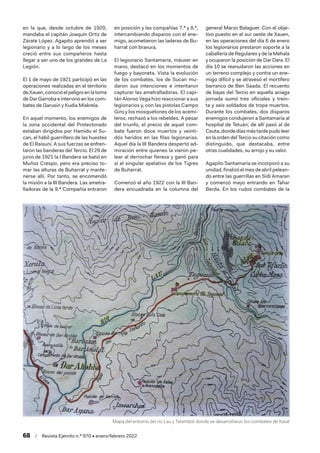 68  /  Revista Ejército n.º 970 • enero/febrero 2022
en la que, desde octubre de 1920,
mandaba el capitán Joaquín Ortiz de
Zárate López. Agapito aprendió a ser
legionario y a lo largo de los meses
creció entre sus compañeros hasta
llegar a ser uno de los grandes de La
Legión.
El 1 de mayo de 1921 participó en las
operaciones realizadas en el territorio
deXauen,conocióelpeligroenlatoma
de Dar Garroba e intervino en los com-
bates de Garusin y Kudia Miskrela.
En aquel momento, los enemigos de
la zona occidental del Protectorado
estaban dirigidos por Hamido el Su-
can, el hábil guerrillero de las huestes
de El Raisuni. A sus fuerzas se enfren-
taron las banderas del Tercio. El 29 de
junio de 1921 la I Bandera se batió en
Muñoz Crespo, pero era preciso to-
mar las alturas de Buharrat y mante-
nerse allí. Por tanto, se encomendó
la misión a la III Bandera. Las ametra-
lladoras de la 9.ª Compañía entraron
en posición y las compañías 7.ª y 8.ª,
intercambiando disparos con el ene-
migo, acometieron las laderas de Bu-
harrat con bravura.
El legionario Santamaría, máuser en
mano, destacó en los momentos de
fuego y bayoneta. Vista la evolución
de los combates, los de Sucan mu-
daron sus intenciones e intentaron
capturar las ametralladoras. El capi-
tán Alonso Vega hizo reaccionar a sus
legionarios y, con las pistolas Campo
Giro y los mosquetones de los acemi-
leros, rechazó a los rebeldes. A pesar
del triunfo, el precio de aquel com-
bate fueron doce muertos y veinti-
dós heridos en las filas legionarias.
Aquel día la III Bandera despertó ad-
miración entre quienes la vieron pe-
lear al derrochar fiereza y ganó para
sí el singular apelativo de los Tigres
de Buharrat.
Comenzó el año 1922 con la III Ban-
dera encuadrada en la columna del
general Marzo Balaguer. Con el obje-
tivo puesto en el sur oeste de Xauen,
en las operaciones del día 6 de enero
los legionarios prestaron soporte a la
caballería de Regulares y de la Mehala
y ocuparon la posición de Dar Dara. El
día 10 se reanudaron las acciones en
un terreno complejo y contra un ene-
migo difícil y se atravesó el mortífero
barranco de Ben Saada. El recuento
de bajas del Tercio en aquella aciaga
jornada sumó tres oficiales y trein-
ta y seis soldados de tropa muertos.
Durante los combates, dos disparos
enemigos condujeron a Santamaría al
hospital de Tetuán; de allí pasó al de
Ceuta,dondedíasmástardepudoleer
enlaordendel Terciosucitación como
distinguido, que destacaba, entre
otras cualidades, su arrojo y su valor.
Agapito Santamaría se incorporó a su
unidad, finalizó el mes de abril pelean-
do entre las guerrillas en Sidi Amaran
y comenzó mayo entrando en Tahar
Berda. En los rudos combates de la
Mapa del entorno del río Lau y Talambot donde se desarrollaron los combates de Kaiat
 