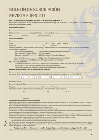 7
BOLETÍN DE SUSCRIPCIÓN
REVISTA EJÉRCITO
PARA SUSCRIPCIÓN, RELLENAR EL BOLETÍN INFERIOR Y ENVIAR A:
Sección de Publicaciones de la JCISAT | Establecimiento San Nicolás | Calle del Factor n.º 12, 4.ª planta | C.P. 28013 Madrid |
email: ejercitorevista@et.mde.es
Datos de facturación
D......................................................................................................................................................................................................................................
Empleo (militar)........................... Escala (militar)............. Cuerpo/Esp. Fund.	��������������������������������������������������������������������������������������������
NIF........................... Teléfono............................ Correo electrónico	������������������������������������������������������������������������������������������������������������������
Dirección de envío
D......................................................................................................................................................................................................................................
Calle............................................................................................ N.º........... Esc..... Planta...... Puerta	������������������������������������������������������������������
Población........................................................................ C.P.................. Provincia	������������������������������������������������������������������������������������������������
Deseo suscribirme a los 10 números ordinarios y 2 extraordinarios de la revista Ejército que se editan anualmente y
cuyo importe total es de:
Para Península y Baleares................ 18€ anuales (IVA y gastos de envío incluidos)
Para Canarias, Ceuta y Melilla........ 17,31€ anuales
Ejemplar individual............................. 2€ (IVA incluido) Península y Baleares
Para Unión Europea........................... 30€ anuales (IVA y gastos de envío incluidos)
Para el resto del mundo 35€ anuales (IVA y gastos de envío incluidos)
Que abonaré mediante:

Transferencia bancaria a favor de: «Centro de Publicaciones del MINISDEF», con código de cuenta:
ES28 0182 2370 4702 0150 3658 del BBVA, en Madrid (España)
Domiciliación Bancaria (no válida para suscripciones desde el extranjero)
Rellenar solamente en caso de domiciliación bancaria
D......................................................................................................................................................................................................................................
autorizo al Centro de Publicaciones del Ministerio de Defensa, para que con cargo a mi cc. Núm. (IBAN),
Del Banco o Caja........................................................................................................................................................................................................
Con domicilio en la Calle.........................................................................................................................................................................................
Población..........................................................................C.P................. Provincia	������������������������������������������������������������������������������������������������
Sean abonados los recibos correspondientes a la suscripción de la revista Ejército.
En................................................., a...... de .............................................. de 20	��������������������������������������������������������������
Firmado
Datos de carácter personal Suscriptores
Responsable: Segundo JEME. Datos del delegado de Protección de datos: Ministerio de Defensa. Pº de la Castellana, 109 28071 – MADRID
https://sede.defensa.gob.es/acceda/procedimientos.
Fines del tratamiento: Empleado para gestionar las suscripciones y distribución de publicaciones al interesado, incluido la gestión de pagos.
Legitimación interés público 6.1.b RGPD y consentimiento (artículo 6.1.e).
Destinatarios: Los datos no serán objeto de cesión a terceros salvo obligación legal.
Conservación: Se conservarán durante el tiempo necesario para cumplir con la finalidad para la que se recabaron y para determinar las posibles
responsabilidades que se pudieran derivar de dicha finalidad y del tratamiento de los datos.
Derechos: Podrá ejercer, en los términos establecidos por la normativa vigente, los derechos de acceso, rectificación y supresión de sus datos
personales, así como solicitar que se limite el tratamiento de los mismos, oponerse a dicho tratamiento o solicitar la portabilidad de sus datos
personales, dirigiendo una comunicación al responsable del tratamiento correspondiente de la siguiente manera:
-Por sede electrónica: https://sede.defensa.gob.es/acceda/procedimientos.
-Presencialmente: por cualquier oficina de asistencia en materia de registros.
Por último, podrá presentar una reclamación ante la Autoridad de Control en materia de Protección de Datos competente, en nuestro caso la
Agencia Española de Protección de Datos, especialmente si no ha obtenido satisfacción en el ejercicio de sus derechos. C/Jorge Juan 6, 28001
Madrid, o a través de su Web: www.agpd.es.
Puede suscribirse rellenando el boletín de suscripción electrónica en la siguiente dirección
http://www.ejercito.mde.es/Galerias/Descarga_pdf/EjercitoTierra/revista_ejercito/Boletin_de_Suscripcion.pdf
 