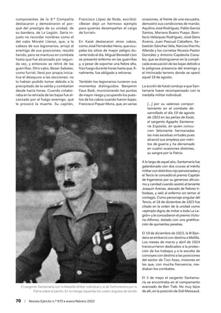 70  /  Revista Ejército n.º 970 • enero/febrero 2022
componentes de la 8.ª Compañía
destacaron y demostraron el por-
qué del prestigio de su unidad, de
su bandera, de La Legión. Sería in-
justo no recordar nombres como el
del cabo Morató Llanso, que, a la
cabeza de sus legionarios, arrojó al
enemigo de sus posiciones; resultó
herido, pero se mantuvo en combate
hasta que fue alcanzado por segun-
da vez, y entonces se retiró de las
guerrillas. Otro cabo, Beser Sabater,
como furriel, llevó por propia inicia-
tiva el desayuno a las secciones: no
lo habían podido tomar debido a lo
precipitado de la salida y combatían
desde hacía horas. Cuando colabo-
raba en la retirada de las bajas fue al-
canzado por el fuego enemigo, que
le provocó la muerte. Su capitán,
Francisco López de Roda, escribió:
«Beser dejó un hermoso ejemplo
para quienes desempeñan el cargo
de furriel».
En Kaiat destacaron otros cabos,
como José Fernández Hevia, que ocu-
paba los sitios de mayor peligro du-
rante todo el día. Miguel Benedet Llon
se presentó enfermo en las guerrillas
y, a pesar de soportar una fiebre alta,
hizofuegodurantehorashastaque,fi-
nalmente, fue obligado a retirarse.
También los legionarios tuvieron sus
momentos distinguidos: Benjamín
Faus Bodi, municionando los puntos
de mayor riesgo y ocupando los pues-
tos de los cabos cuando fueron bajas;
Francisco Piquer Mons, que, en varias
ocasiones, al frente de una escuadra,
demostró sus condiciones de mando;
AquilinoJoséRodríguez,PabloGarcía
Santos, Mariano Bueno Pueyo, Boni-
facio Velázquez Rodríguez, José Gens
Anania, Juan Pascual Caballero, Se-
bastián Sánchez Vela, Narciso Iñarritu
Allende y los cornetas Nicasio Pastor
González y Antonio Capdevila Cana-
les, que se distinguieron en la compli-
cada evacuación de las bajas debido a
la peligrosa presencia del enemigo y
el intrincado terreno donde se operó
aquel 19 de agosto.
La acción de Kaiat condujo a que San-
tamaría fuese recompensado con la
medalla militar individual:
[…] por su valeroso compor-
tamiento en el combate de-
sarrollado el día 19 de agosto
de 1923 en las peñas de Kaiat,
el sargento Agapito Santama-
ría Expósito, en quien concu-
rren felizmente hermanadas
las más excelsas virtudes pues
alcanzó sus empleos por méri-
tos de guerra y ha derramado
en cuatro ocasiones distintas,
su sangre por la Patria.
A lo largo de aquel año, Santamaría fue
galardonado con dos cruces al mérito
militarcondistintivorojopensionadasy
el Tercio le concedió el premio Capitán
de Ingenieros por su generoso altruis-
mo y caridad cuando asistió al teniente
Joaquín Arenas, atacado de fiebres ti-
foideas, y veló al enfermo sin temor al
contagio. Como personaje singular del
Tercio, el 18 de diciembre de 1923 fue
citado en la orden de la unidad como
«ejemplo digno de imitar a toda La Le-
gión» y le concedieron el premio Victo-
ria-Alfonso, dotado con una gratifica-
ción de quinientas pesetas.
El 19 de diciembre de 1923, la III Ban-
deraseembarcócondestinoaMelilla.
Los meses de marzo y abril de 1924
transcurrieron dedicados a la protec-
ción de los trabajos y a la escolta de
convoyes con destino a las posiciones
del sector de Tizzi Assa, misiones en
las que, con mucha frecuencia, me-
diaban los combates.
El 3 de mayo el sargento Santama-
ría se encontraba en el campamento
avanzado de Ben Tieb. No muy lejos
de allí, en la posición de Sidi Messaud,
El sargento Santamaría con la Medalla Militar individual y la de Sufrimientos por la
Patria sobre el pecho. En la manga izquierda los cuatro ángulos de herido
 