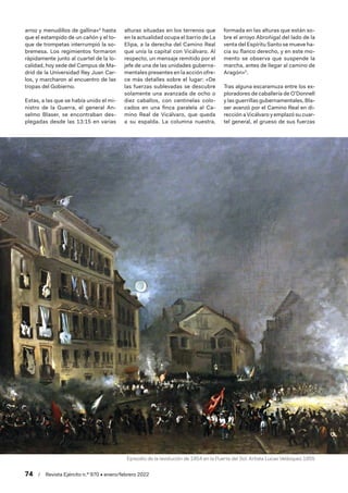 74  /  Revista Ejército n.º 970 • enero/febrero 2022
arroz y menudillos de gallina»4
hasta
que el estampido de un cañón y el to-
que de trompetas interrumpió la so-
bremesa. Los regimientos formaron
rápidamente junto al cuartel de la lo-
calidad, hoy sede del Campus de Ma-
drid de la Universidad Rey Juan Car-
los, y marcharon al encuentro de las
tropas del Gobierno.
Estas, a las que se había unido el mi-
nistro de la Guerra, el general An-
selmo Blaser, se encontraban des-
plegadas desde las 13:15 en varias
alturas situadas en los terrenos que
en la actualidad ocupa el barrio de La
Elipa, a la derecha del Camino Real
que unía la capital con Vicálvaro. Al
respecto, un mensaje remitido por el
jefe de una de las unidades guberna-
mentales presentes en la acción ofre-
ce más detalles sobre el lugar: «De
las fuerzas sublevadas se descubre
solamente una avanzada de ocho o
diez caballos, con centinelas colo-
cados en una finca paralela al Ca-
mino Real de Vicálvaro, que queda
a su espalda. La columna nuestra,
formada en las alturas que están so-
bre el arroyo Abroñigal del lado de la
venta del Espíritu Santo se mueve ha-
cia su flanco derecho, y en este mo-
mento se observa que suspende la
marcha, antes de llegar al camino de
Aragón»5
.
Tras alguna escaramuza entre los ex-
ploradores de caballería de O’Donnell
y las guerrillas gubernamentales, Bla-
ser avanzó por el Camino Real en di-
rección a Vicálvaro y emplazó su cuar-
tel general, el grueso de sus fuerzas
Episodio de la revolución de 1854 en la Puerta del Sol. Artista Lucas Velázquez.1855
 
