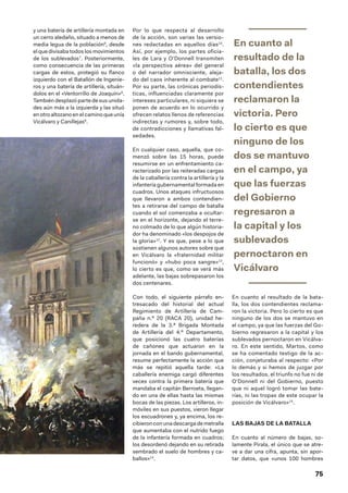 75
y una batería de artillería montada en
un cerro aledaño, situado a menos de
media legua de la población6
, desde
el que divisaba todos los movimientos
de los sublevados7
. Posteriormente,
como consecuencia de las primeras
cargas de estos, protegió su flanco
izquierdo con el Batallón de Ingenie-
ros y una batería de artillería, situán-
dolos en el «Ventorrillo de Joaquín»8
.
También desplazó parte de sus unida-
des aún más a la izquierda y las situó
en otro altozano en el camino que unía
Vicálvaro y Canillejas9
.
Por lo que respecta al desarrollo
de la acción, son varias las versio-
nes redactadas en aquellos días10
.
Así, por ejemplo, los partes oficia-
les de Lara y O’Donnell transmiten
«la perspectiva aérea» del general
o del narrador omnisciente, aleja-
do del caos inherente al combate11
.
Por su parte, las crónicas periodís-
ticas, influenciadas claramente por
intereses particulares, ni siquiera se
ponen de acuerdo en lo ocurrido y
ofrecen relatos llenos de referencias
indirectas y rumores y, sobre todo,
de contradicciones y llamativas fal-
sedades.
En cualquier caso, aquella, que co-
menzó sobre las 15 horas, puede
resumirse en un enfrentamiento ca-
racterizado por las reiteradas cargas
de la caballería contra la artillería y la
infantería gubernamental formada en
cuadros. Unos ataques infructuosos
que llevaron a ambos contendien-
tes a retirarse del campo de batalla
cuando el sol comenzaba a ocultar-
se en el horizonte, dejando el terre-
no colmado de lo que algún historia-
dor ha denominado «los despojos de
la gloria»12
. Y es que, pese a lo que
sostienen algunos autores sobre que
en Vicálvaro la «fraternidad militar
funcionó» y «hubo poca sangre»13
,
lo cierto es que, como se verá más
adelante, las bajas sobrepasaron los
dos centenares.
Con todo, el siguiente párrafo en-
tresacado del historial del actual
Regimiento de Artillería de Cam-
paña n.º 20 (RACA 20), unidad he-
redera de la 3.ª Brigada Montada
de Artillería del 4.º Departamento,
que posicionó las cuatro baterías
de cañones que actuaron en la
jornada en el bando gubernamental,
resume perfectamente la acción que
más se repitió aquella tarde: «La
caballería enemiga cargó diferentes
veces contra la primera batería que
mandaba el capitán Berroeta, llegan-
do en una de ellas hasta las mismas
bocas de las piezas. Los artilleros, in-
móviles en sus puestos, vieron llegar
los escuadrones y, ya encima, los re-
cibieron con una descarga de metralla
que aumentaba con el nutrido fuego
de la infantería formada en cuadros;
los desordenó dejando en su retirada
sembrado el suelo de hombres y ca-
ballos»14
.
En cuanto al
resultado de la
batalla, los dos
contendientes
reclamaron la
victoria. Pero
lo cierto es que
ninguno de los
dos se mantuvo
en el campo, ya
que las fuerzas
del Gobierno
regresaron a
la capital y los
sublevados
pernoctaron en
Vicálvaro
En cuanto al resultado de la bata-
lla, los dos contendientes reclama-
ron la victoria. Pero lo cierto es que
ninguno de los dos se mantuvo en
el campo, ya que las fuerzas del Go-
bierno regresaron a la capital y los
sublevados pernoctaron en Vicálva-
ro. En este sentido, Martos, como
se ha comentado testigo de la ac-
ción, conjeturaba al respecto: «Por
lo demás y si hemos de juzgar por
los resultados, el triunfo no fue ni de
O’Donnell ni del Gobierno, puesto
que ni aquel logró tomar las bate-
rías, ni las tropas de este ocupar la
posición de Vicálvaro»15
.
LAS BAJAS DE LA BATALLA
En cuanto al número de bajas, so-
lamente Pirala, el único que se atre-
ve a dar una cifra, apunta, sin apor-
tar datos, que «unos 100 hombres
 