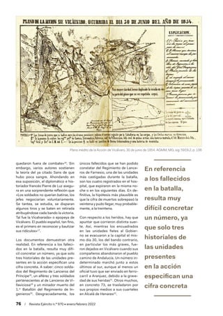 76  /  Revista Ejército n.º 970 • enero/febrero 2022
quedaron fuera de combate»16
. Sin
embargo, varios autores sostienen
la teoría del ya citado Sans de que
hubo poca sangre. Ahondando en
esa suposición, el diplomático e his-
toriador francés Pierre de Luz asegu-
ra en una sorprendente reflexión que
«Los soldados no querían batirse, los
jefes negociarían voluntariamente.
Se tantea, se estudia, se disparan
algunos tiros y se baten en retirada
atribuyéndose cada bando la victoria.
Tal fue la Vicalvarada» o epopeya de
Vicálvaro. El pueblo español, tan fino,
es el primero en reconocer y bautizar
sus ridículos»17
.
Los documentos demuestran otra
realidad. En referencia a los falleci-
dos en la batalla, resulta muy difí-
cil concretar un número, ya que solo
tres historiales de las unidades pre-
sentes en la acción especifican una
cifra concreta. A saber: cinco solda-
dos del Regimiento de Lanceros del
Príncipe18
, un alférez y tres soldados
pertenecientes al de Lanceros de Vi-
llaviciosa19
y un minador muerto del
1.er
Batallón del Regimiento de In-
genieros20
. Desgraciadamente, los
únicos fallecidos que se han podido
constatar del Regimiento de Lance-
ros de Farnesio, una de las unidades
más castigadas durante la batalla,
son los cuatro registrados en el hos-
pital, que expiraron en la misma no-
che o en los siguientes días. En de-
finitiva, la hipótesis más plausible es
que la cifra de muertos sobrepasó la
veintena y pudo llegar, muy probable-
mente, a la treintena.
Con respecto a los heridos, hay que
apuntar que corrieron distinta suer-
te. Así, mientras los encuadrados
en las unidades fieles al Gobier-
no se evacuaron a la capital el mis-
mo día 30, los del bando contrario,
en particular los más graves, fue-
ron dejados en Vicálvaro cuando sus
compañeros abandonaron el pueblo
camino de Andalucía. Un número in-
determinado marchó junto a estos
últimos al sur, aunque al menos un
oficial tuvo que ser enviado en ferro-
carril a Aranjuez, debido a la grave-
dad de sus heridas21
. Otros muchos,
en concreto 73, se trasladaron por
sus propios medios a sus cuarteles
en Alcalá de Henares22
.
En referencia
a los fallecidos
en la batalla,
resulta muy
difícil concretar
un número, ya
que solo tres
historiales de
las unidades
presentes
en la acción
especifican una
cifra concreta
Plano inédito de la Acción de Vicálvaro, 30 de junio de 1854. AGMM, MG, sig. 5919.2, p. 106
 