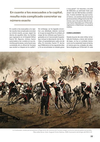 77
La Vicalvarada. Jinetes pertenecientes al Regimiento de Lanceros de Farnesio cargan contra los cañones gubernamentales.
Óleo sobre lienzo. Autor: Augusto Ferrer-Dalmau, 2009. Asociación de Amigos del RACA 20
En cuanto a los evacuados a la capi-
tal, resulta más complicado concretar
su número exacto, ya que, según los
diarios de aquellos días, los heridos
que ingresaron en el Hospital Militar
fueron 58. Algunos, incluso, fueron
autorizados a ser curados en sus do-
miciliosparticulares,comofueelcaso
constatado de un oficial de Farnesio
que recibió un disparo en la rodilla23
.
Sin embargo, se ha logrado encon-
trar una detallada relación nominal
en la que se especifican la unidad y el
rango de los militares que fueron in-
gresados en el mencionado hospital,
que incluye la descripción de las he-
ridas y la gravedad para cada uno de
ellos. En concreto, fueron 77, de los
que4fallecieronenlossiguientesdías
y 34 se encontraban en estado grave
o muy grave24
. En resumen, a la cifra
de fallecidos ya estimada hubo que
añadir más de 160 heridos constata-
dos. A estos también hay que sumar,
al menos, una veintena de prisioneros
pertenecientesal RegimientodeVilla-
viciosa, que a los pocos días de la ac-
ción fueron liberados por O’Donnell y
regresaron a Madrid por sus propios
medios.
CONCLUSIONES
Desde el punto de vista militar, la ba-
talla de Vicálvaro, a tenor del número
de bajas, no fue un combate menor,
como se ha sostenido hasta la fecha,
al menos para las unidades de caba-
llería dirigidas por O’Donnell. En este
En cuanto a los evacuados a la capital,
resulta más complicado concretar su
número exacto
 