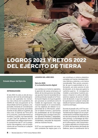 8  /  Revista Ejército n.º 970 • enero/febrero 2022
Estado Mayor del Ejército
INTRODUCCIÓN
El año 2021 ha sido un año de recu-
peración del nivel de actividad gene-
ral una vez superados los momen-
tos más críticos de la pandemia de
COVID-19. Esta recuperación se ha
desarrollado de forma gradual y res-
ponsable, teniendo en consideración
las numerosas lecciones aprendidas
durante el año 2020 en la gestión de
esta crisis. El Ejército de Tierra (ET)
en su conjunto, y particularmente sus
hombres y mujeres, han demostrado
un gran nivel de resiliencia ante la
adversidad, esto refleja el permanen-
te compromiso del ET con la prepa-
ración más exigente y con el cumpli-
miento de sus misiones en cualquier
circunstancia.
LOGROS DEL AÑO 2021
Ejército 2035
1. La transformación digital
Los cambios en el entorno operativo,
la aparición de nuevas amenazas y el
efecto de las disrupciones tecnológi-
cas apuntan hacia la necesidad de un
cambio profundo, basado en la Trans-
formación Digital, en el que la gestión
por procesos se constituirá como el
modelo de organización. Una orga-
nización basada en el conocimiento,
con los objetivos de obtener la su-
perioridad de la información, poten-
ciar el talento humano y aprovechar
las posibilidades de las tecnologías
emergentes para conseguir estructu-
ras operativas flexibles y adaptables,
que afronten con éxito la complejidad,
variabilidad y velocidad de respuesta
ante las misiones futuras.
El ET es una organización con voca-
ción constante de mejora pero a la
vez constituye un sistema adaptativo
complejo con fuertes interdependen-
cias internas y externas y una inercia
considerable. Pero somos conscien-
tes de que la superioridad en la in-
formación, así como acortar el ciclo
de decisión, es la clave para ganar la
«próxima guerra». Si conseguimos
modelar y automatizar nuestros pro-
cesos e imponer la cultura del dato,
seremos capaces de acortar nuestro
ciclo de decisión, lo que nos otorgará
la supremacía en cualquier campo de
batallaal imponernuestrotempoalde
nuestros enemigos.
Durante el pasado año, el ET ha con-
tinuado el avance en su proceso de
Transformación Digital con el cumpli-
mientodeloscometidosasignadosen
los dos documentos de referencia de
este proceso: La Estrategia de Infor-
mación y el Plan de Acción de Gestión
de la Información y del Conocimien-
to, ambos definidos en la Instrucción
37/2019, del Secretario de Estado de
Defensa, para la coordinación de la
LOGROS 2021 Y RETOS 2022
DEL EJÉRCITO DE TIERRA
 