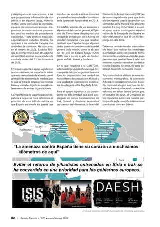 82  /  Revista Ejército n.º 970 • enero/febrero 2022
y desplegadas en operaciones, a las
que proporciona información de ob-
jetivos y, en algunos casos, material
militar, como vehículos de combate,
equipos de telecomunicaciones, dis-
positivos de visión nocturna y repues-
tos para los medios de procedencia
occidental. Hasta ahora la coalición,
especialmente Estados Unidos, ha
apoyado a las unidades iraquíes con
unidades de combate. No obstante,
en el verano de 2021, Estados Uni-
dos se comprometió con el Gobierno
de Irak (GoI) a retirar sus unidades de
combate antes del 31 de diciembre
de 2021.
Enloquerespectaalapoyologísticoen
ambas misiones, es importante saber
queestácentralizadodeacuerdoconel
principio de economía de medios, por
lo que se trata de emplear las mismas
basesyunidadeslogísticasparaelsos-
tenimiento de ambas organizaciones.
La importancia de la participación es-
pañola a la que se hace referencia al
principio de este artículo estriba en
que España es uno de los países que
más fuerzas aporta a ambas misiones
y lo viene haciendo desde el comienzo
de la operación Apoyo a Irak en 2014.
En la NMI, además de los asesores y
el personal del cuartel general, el Ejér-
cito de Tierra tiene desplegada una
unidad de protección de la fuerza de
entidad compañía. Hay que resaltar
también que España ocupa algunos
de los puestos clave dentro del cuartel
general de la misión, como es el caso
del de jefe de Estado Mayor (COS
NMI), que a su vez es jefe de contin-
gente en Irak, Kuwait y Jordania.
En lo que respecta a la CJTF-OIR,
ademásdel grupodeoficialesquefor-
manpartedel cuartel general,nuestro
Ejército proporciona una unidad de
helicópteros desplegada en Al Asad y
una unidad de operaciones especia-
les desplegada entre Bagdad y Erbil.
Para el apoyo logístico a un contin-
gente de esta entidad, que está des-
plegado en varias localizaciones de
Irak, Kuwait y Jordania separadas
por cientos de kilómetros, la labor del
Elemento de Apoyo Nacional (NSE) es
de suma importancia para que todo
el contingente pueda desarrollar sus
cometidos de la manera más eficiente
posible. Es muy importante, a su vez,
el apoyo que el contingente español
recibe de la Embajada de España en
Irak y del personal que el CIFAS des-
pliega en esta zona.
Debemos también resaltar la encomia-
ble labor que realizan los intérpretes
que trabajan codo con codo de forma
diariaconlasunidadesespañolas,pues
permiten que puedan llevar a cabo sus
misiones cuando necesitan contactar
con los iraquíes. Sin ellos, no sería po-
sible el desarrollo de nuestra misión.
Tal y como indica el título de este do-
cumento monográfico, la operación
A/I está en constante evolución. Espa-
ña, representada por sus Fuerzas Ar-
madas,havenidohaciendounenorme
esfuerzo en estas tierras desde que,
en octubre de 2014, el Congreso de
los Diputados autorizara nuestra par-
ticipación en la coalición internacional
para luchar contra el Dáesh.
¿Por qué estamos en Irak? Concepto de «frontera avanzada»
 