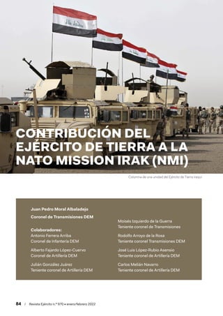 84  /  Revista Ejército n.º 970 • enero/febrero 2022
Juan Pedro Moral Albaladejo
Coronel de Transmisiones DEM
Colaboradores:
Antonio Ferrera Arriba
Coronel de Infantería DEM
Alberto Fajardo López-Cuervo
Coronel de Artillería DEM
Julián González Juárez
Teniente coronel de Artillería DEM
Moisés Izquierdo de la Guerra
Teniente coronel de Transmisiones
Rodolfo Arroyo de la Rosa
Teniente coronel Transmisiones DEM
José Luis López-Rubio Asensio
Teniente coronel de Artillería DEM
Carlos Melián Navarro
Teniente coronel de Artillería DEM
CONTRIBUCIÓN DEL
EJÉRCITO DE TIERRA A LA
NATO MISSION IRAK (NMI)
Columna de una unidad del Ejército de Tierra iraquí
 