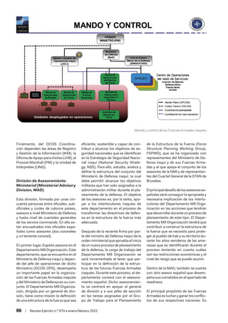 86  /  Revista Ejército n.º 970 • enero/febrero 2022
Finalmente, del DCOS Coordina-
ción dependen las áreas de Registro
y Gestión de la Información (IKM), la
Oficina de Apoyo para Visitas (JVB), el
Provost Marshall (PM) y la Unidad de
Intérpretes (LING).
División de Asesoramiento
Ministerial (Ministerial Advisory
Division, MAD)
Esta división, formada por unas cin-
cuenta personas entre oficiales, sub-
oficiales y civiles de catorce países,
asesora a nivel Ministerio de Defensa
y hasta nivel de cuarteles generales
de los service commands. En ella es-
tán encuadrados tres oficiales espa-
ñoles como asesores (dos coroneles
y un teniente coronel).
En primer lugar, España asesora en el
Departamento M9 Organización. Este
departamento, que se encuentra en el
Ministerio de Defensa iraquí y depen-
de del jefe de operaciones de dicho
Ministerio (DCOS OPS), desempeña
un importante papel en la organiza-
ción de las Fuerzas Armadas iraquíes
y del Ministerio de Defensa en su con-
junto. El Departamento M9 Organiza-
ción, dirigido por un general de divi-
sión, tiene como misión la definición
de una estructura de la fuerza que sea
eficiente, sostenible y capaz de con-
tribuir a alcanzar los objetivos de se-
guridad nacionales que se identifican
en la Estrategia de Seguridad Nacio-
nal iraquí (National Security Strate-
gy, NSS). Para ello, estudia, analiza y
define la estructura del conjunto del
Ministerio de Defensa iraquí, la cual
debe permitir alcanzar los objetivos
militares que han sido asignados a la
administración militar durante el pla-
neamiento de la defensa. El objetivo
de los asesores es, por lo tanto, apo-
yar a los interlocutores iraquíes de
este departamento en el proceso de
transformar las directrices de defen-
sa en la estructura de la fuerza más
adecuada.
Después de la reciente firma por par-
te del ministro de Defensa iraquí de la
orden ministerial que aprueba el inicio
de un nuevo proceso de planeamiento
de la defensa, la carga de trabajo del
Departamento M9 Organización se
verá incrementada al tener que par-
ticipar en la definición de la estruc-
tura de las futuras Fuerzas Armadas
iraquíes. Durante este proceso, el de-
partamento contará con el asesora-
miento español. Dicho asesoramien-
to se centrará en apoyar al general
de división y a sus jefes de sección
en las tareas asignadas por el Gru-
po de Trabajo para el Planeamiento
de la Estructura de la Fuerza (Force
Structure Planning Working Group,
FSPWG), que se ha organizado con
representantes del Ministerio de De-
fensa iraquí y de sus Fuerzas Arma-
das y al que apoya el conjunto de los
asesores de la NMI y de representan-
tes del Cuartel General de la OTAN de
Bruselas.
Elprincipaldesafíodelosasesoreses-
pañoles será conseguir la apropiada y
necesaria implicación de los interlo-
cutores del Departamento M9 Orga-
nización en las acciones que tendrán
que desarrollar durante un proceso de
planeamiento de este tipo. El Depar-
tamento M9 Organización tendrá que
contribuir a construir la estructura de
la fuerza que se necesita para prote-
ger al pueblo de Irak y su territorio du-
rante los años venideros de las ame-
nazas que se identificarán durante el
proceso teniendo en cuenta cuáles
son las restricciones económicas y el
nivel de riesgo que se puede asumir.
Dentro de la MAD, también se cuenta
con otro asesor español que desem-
peña sus cometidos en el apartado de
readiness.
El principal propósito de las Fuerzas
Armadas es luchar y ganar los conflic-
tos de sus respectivas naciones. Es
Mando y control de las Fuerzas Armadas iraquíes
 
