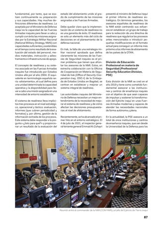 87
fundamental, por tanto, que se eva-
lúen continuamente su preparación
y sus capacidades. Hay muchas de-
finiciones diferentes de readiness. La
aceptada por el Ministerio de Defensa
iraquí es la capacidad de las Fuerzas
Armadas iraquíes para llevar a cabo y
cumplir con éxito las misiones asigna-
das por la Estrategia Militar Nacional
(National Military Strategy, NMS) con
capacidades suficientes y sostenibles
eneltiempo comoresultadodelaeva-
luación del estado del personal, me-
dios materiales, instrucción y adies-
tramiento e infraestructurasdeapoyo.
El concepto de readiness y su siste-
ma asociado en las Fuerzas Armadas
iraquíes fue introducido por Estados
Unidos allá por el año 2004. El equi-
valente en terminología española se-
ría «alistamiento», el cual define para
una unidad determinada la capacidad
operativa y la disponibilidad para lle-
varacabounamisiónasignadaenuna
intensidad de entorno establecida.
El sistema de readiness lleva implíci-
tos tres procesos en el nivel estratégi-
co, operacional y táctico: evaluación,
informes (que cubren periodicidad y
formatos) y, por último, gestión de la
información extraída de los procesos.
Este sistema debe responder a la pre-
gunta «¿listo para qué?» y proporcio-
nar un resultado de la evaluación del
estado del alistamiento unido al gra-
do de cumplimiento de las misiones
asignadas a las Fuerzas Armadas.
Debe quedar claro que la implemen-
tación de un sistema de readiness no
es una garantía de éxito. El readiness
es solo un elemento más del ciclo de
decisiones en el planeamiento de la
defensa nacional.
En Irak, la falta de una estrategia mi-
litar nacional aprobada que defina
claramente las misiones de las Fuer-
zas de Seguridad iraquíes es el pri-
mer problema que tienen que afron-
tar los asesores de la NMI. Estos, en
estrecha colaboración con la Oficina
de Cooperación en Materia de Segu-
ridad de Irak (Office of Security Coo-
peration-Iraq, OSC-I) de la Embaja-
da de Estados Unidos en Bagdad, se
centran en establecer y mejorar un
sistema integral de readiness.
Las autoridades iraquíes del Ministe-
rio de Defensa necesitan un mejor en-
tendimiento de la necesidad de mejo-
rar el sistema de readiness y de cómo
afectan las decisiones presupuesta-
rias al nivel de alistamiento.
Recientemente,sehaalcanzadoelpri-
mer hito en el entorno estratégico. El
4 de julio de 2021, el inspector gene-
raltenientegeneralEmmadAl-Zuhayri
presentó al ministro de Defensa iraquí
el primer informe de readiness es-
tratégico. En términos generales, los
asesores españoles de readiness de
la NMI están centrando sus esfuer-
zos en establecer un grupo de trabajo
para la redacción de una directiva de
readiness que regularice los procesos
antes mencionados e introducir pe-
queñas modificaciones en el formato
actual para conseguir un informe más
próximoalosinformesdealistamiento
de los países de la OTAN.
División de Educación
Profesional en materia de
Seguridad (Professional
Security Education Division,
PSE)
Esta división de la NMI se creó en el
año 2019 y tiene como cometido fun-
damental asesorar a las institucio-
nes y centros de enseñanza iraquíes
con el objetivo de que sean capaces
de impulsar y sostener la transforma-
ción del Ejército iraquí en unas Fuer-
zas Armadas modernas y capaces de
atender las necesidades nacionales
de forma autónoma y plena.
En la actualidad, la PSE asesora a un
total de once instituciones y centros
de enseñanza iraquíes, que van desde
la Universidad de la Defensa para los
Reunión entre el commander de la NMI (COM NMI) y el jefe del Ejército de Tierra iraquí
 