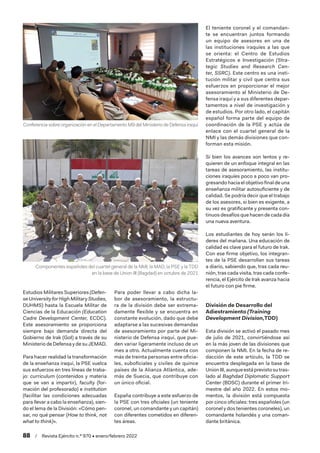 88  /  Revista Ejército n.º 970 • enero/febrero 2022
Estudios Militares Superiores (Defen-
seUniversityforHighMilitaryStudies,
DUHMS) hasta la Escuela Militar de
Ciencias de la Educación (Education
Cadre Development Center, ECDC).
Este asesoramiento se proporciona
siempre bajo demanda directa del
Gobierno de Irak (GoI) a través de su
Ministerio de Defensa y de su JEMAD.
Para hacer realidad la transformación
de la enseñanza iraquí, la PSE vuelca
sus esfuerzos en tres líneas de traba-
jo: curriculum (contenidos y materia
que se van a impartir), faculty (for-
mación del profesorado) e institution
(facilitar las condiciones adecuadas
para llevar a cabo la enseñanza), sien-
do el lema de la División: «Cómo pen-
sar, no qué pensar (How to think, not
what to think)».
Para poder llevar a cabo dicha la-
bor de asesoramiento, la estructu-
ra de la división debe ser extrema-
damente flexible y se encuentra en
constante evolución, dado que debe
adaptarse a las sucesivas demandas
de asesoramiento por parte del Mi-
nisterio de Defensa iraquí, que pue-
den variar ligeramente incluso de un
mes a otro. Actualmente cuenta con
más de treinta personas entre oficia-
les, suboficiales y civiles de quince
países de la Alianza Atlántica, ade-
más de Suecia, que contribuye con
un único oficial.
España contribuye a este esfuerzo de
la PSE con tres oficiales (un teniente
coronel, un comandante y un capitán)
con diferentes cometidos en diferen-
tes áreas.
El teniente coronel y el comandan-
te se encuentran juntos formando
un equipo de asesores en una de
las instituciones iraquíes a las que
se orienta: el Centro de Estudios
Estratégicos e Investigación (Stra-
tegic Studies and Research Cen-
ter, SSRC). Este centro es una insti-
tución militar y civil que centra sus
esfuerzos en proporcionar el mejor
asesoramiento al Ministerio de De-
fensa iraquí y a sus diferentes depar-
tamentos a nivel de investigación y
de estudios. Por otro lado, el capitán
español forma parte del equipo de
coordinación de la PSE y actúa de
enlace con el cuartel general de la
NMI y las demás divisiones que con-
forman esta misión.
Si bien los avances son lentos y re-
quieren de un enfoque integral en las
tareas de asesoramiento, las institu-
ciones iraquíes poco a poco van pro-
gresando hacia el objetivo final de una
enseñanza militar autosuficiente y de
calidad. Se podría decir que el trabajo
de los asesores, si bien es exigente, a
su vez es gratificante y presenta con-
tinuos desafíos que hacen de cada día
una nueva aventura.
Los estudiantes de hoy serán los lí-
deres del mañana. Una educación de
calidad es clave para el futuro de Irak.
Con ese firme objetivo, los integran-
tes de la PSE desarrollan sus tareas
a diario, sabiendo que, tras cada reu-
nión, tras cada visita, tras cada confe-
rencia, el Ejército de Irak avanza hacia
el futuro con pie firme.
División de Desarrollo del
Adiestramiento (Training
Development Division,TDD)
Esta división se activó el pasado mes
de julio de 2021, convirtiéndose así
en la más joven de las divisiones que
componen la NMI. En la fecha de re-
dacción de este artículo, la TDD se
encuentra desplegada en la base de
UnionIII,aunqueestáprevistosutras-
lado al Baghdad Diplomatic Support
Center (BDSC) durante el primer tri-
mestre del año 2022. En estos mo-
mentos, la división está compuesta
por cinco oficiales: tres españoles (un
coronel y dos tenientes coroneles), un
comandante holandés y una coman-
dante británica.
Componentes españoles del cuartel general de la NMI, la MAD, la PSE y la TDD
en la base de Union III (Bagdad) en octubre de 2021
Conferencia sobre organización en el Departamento M9 del Ministerio de Defensa iraquí
 