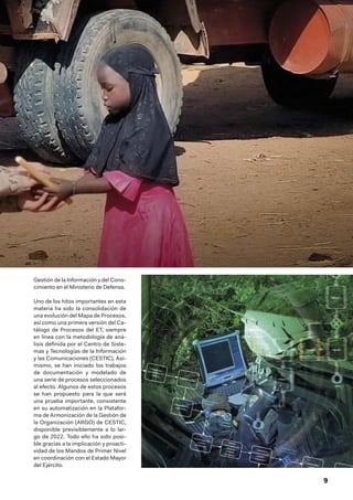 9
Gestión de la Información y del Cono-
cimiento en el Ministerio de Defensa.
Uno de los hitos importantes en esta
materia ha sido la consolidación de
una evolución del Mapa de Procesos,
así como una primera versión del Ca-
tálogo de Procesos del ET, siempre
en línea con la metodología de aná-
lisis definida por el Centro de Siste-
mas y Tecnologías de la Información
y las Comunicaciones (CESTIC). Asi-
mismo, se han iniciado los trabajos
de documentación y modelado de
una serie de procesos seleccionados
al efecto. Algunos de estos procesos
se han propuesto para la que será
una prueba importante, consistente
en su automatización en la Platafor-
ma de Armonización de la Gestión de
la Organización (ARGO) de CESTIC,
disponible previsiblemente a lo lar-
go de 2022. Todo ello ha sido posi-
ble gracias a la implicación y proacti-
vidad de los Mandos de Primer Nivel
en coordinación con el Estado Mayor
del Ejército.
 