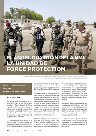 90  /  Revista Ejército n.º 970 • enero/febrero 2022
Francisco Antonio Rastrojo
González
Comandante de Infantería
INTRODUCCIÓN
Sin ser parte fundamental de la mi-
sión de la OTAN en Irak (NATO Mis-
sion Iraq, NMI), la Unidad de Force
Protection (UFP) es el elemento esen-
cial para que los grandes actores de la
misión, los asesores (advisors), pue-
dan desarrollar las diferentes activi-
dades de su puesto con la seguridad
exigida en cada momento.
La unidad elemental de la UFP es el
pelotón, en el que cada uno de sus
componentestieneasignadosunase-
riedecometidosparaelcumplimiento
de la misión. Dentro de esta organi-
zación interna se encuentra el ángel
guardián (guardian angel), responsa-
ble de la seguridad cercana al advisor.
Durante la fase de planeamiento de
cada una de las misiones, se debe rea-
lizar un estudio exhaustivo de la edi-
ficación donde se desarrolla la activi-
dad y los itinerarios de repliegue hasta
la zona de aparcamiento; adaptar su
equipo personal a la presencia, postu-
ra y perfil marcado en dicha localiza-
ción y a los requerimientos del propio
advisor, y, por último, revisar los últi-
mos informes de las actividades desa-
rrolladas en dicha localización.
El primer contacto con el advisor se
produce en el briefing inicial, unos
quince minutos antes del inicio de
la misión, en el que se presentan y
se recuerdan las cuestiones básicas
de seguridad que deben tenerse en
cuenta durante toda la misión. Desde
ese momento, no se separará más de
unos escasos metros de su protegi-
do. Entre ellos mantienen un lengua-
je convenido y responden a una serie
de gestos que solamente buscan la
perfecta coordinación en caso de in-
cidente.
De vuelta a la base, es tiempo de lle-
var a cabo un juicio crítico a partir del
cual protector y protegido, junto con
el jefe de pelotón, identifican y anotan
las lecciones que puedan conllevar
cambios en los procedimientos desa-
rrollados por la unidad.
La relación asesor-ángel guardián se
hace especial y sirve para iniciar, en
algunos de los casos, una relación de
amistad que perdura durante todo el
despliegue.
EL ÁNGEL GUARDIÁN DE LA NMI:
LA UNIDAD DE
FORCE PROTECTION
En cada una de las actividades que se desarrollan, la participación de los guardian angels es fundamental.
Siempre en un segundo plano, pero alerta ante cualquier incidencia
 