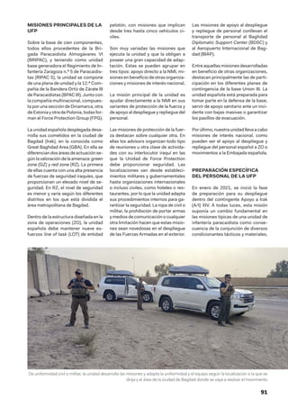 91
MISIONES PRINCIPALES DE LA
UFP
Sobre la base de cien componentes,
todos ellos procedentes de la Bri-
gada Paracaidista Almogávares VI
(BRIPAC), y teniendo como unidad
base generadora el Regimiento de In-
fantería Zaragoza n.º 5 de Paracaidis-
tas (RIPAC 5), la unidad se compone
de una plana de unidad y la 12.ª Com-
pañía de la Bandera Ortiz de Zárate III
de Paracaidistas (BPAC III). Junto con
la compañía multinacional, compues-
ta por una sección de Dinamarca, otra
de Estonia y otra dePolonia,todasfor-
man el Force Protection Group (FPG).
La unidad española desplegada desa-
rrolla sus cometidos en la ciudad de
Bagdad (Irak), en la conocida como
Great Baghdad Area (GBA). En ella se
diferenciandosáreasdeactuaciónse-
gúnlavaloracióndelaamenaza:green
zone (GZ) y red zone (RZ). La primera
de ellas cuenta con una alta presencia
de fuerzas de seguridad iraquíes, que
proporcionan un elevado nivel de se-
guridad. En RZ, el nivel de seguridad
es menor y varía según los diferentes
distritos en los que está dividida el
área metropolitana de Bagdad.
Dentro de la estructura diseñada en la
zona de operaciones (ZO), la unidad
española debe mantener nueve es-
fuerzos line of task (LOT) de entidad
pelotón, con misiones que implican
desde tres hasta cinco vehículos ci-
viles.
Son muy variadas las misiones que
ejecuta la unidad y que la obligan a
poseer una gran capacidad de adap-
tación. Estas se pueden agrupar en
tres tipos: apoyo directo a la NMI, mi-
siones en beneficio de otras organiza-
ciones y misiones de interés nacional.
La misión principal de la unidad es
ayudar directamente a la NMI en sus
variantes de protección de la fuerza y
de apoyo al despliegue y repliegue del
personal.
Las misiones de protección de la fuer-
za destacan sobre cualquier otra. En
ellas los advisors organizan todo tipo
de reuniones u otra clase de activida-
des con su interlocutor iraquí en las
que la Unidad de Force Protection
debe proporcionar seguridad. Las
localizaciones van desde estableci-
mientos militares y gubernamentales
hasta organizaciones internacionales
o incluso civiles, como hoteles o res-
taurantes, por lo que la unidad adapta
sus procedimientos internos para ga-
rantizar la seguridad. La ropa de civil o
militar, la prohibición de portar armas
y medios de comunicación o cualquier
otra limitación hacen que estas misio-
nes sean novedosas en el despliegue
de las Fuerzas Armadas en el exterior.
Las misiones de apoyo al despliegue
y repliegue de personal conllevan el
transporte de personal al Baghdad
Diplomatic Support Center (BDSC) y
al Aeropuerto Internacional de Bag-
dad (BIAP).
Entreaquellasmisionesdesarrolladas
en beneficio de otras organizaciones,
destacan principalmente las de parti-
cipación en los diferentes planes de
contingencia de la base Union III. La
unidad española está preparada para
tomar parte en la defensa de la base,
servir de apoyo sanitario ante un inci-
dente con bajas masivas o garantizar
los pasillos de evacuación.
Porúltimo,nuestraunidadllevaacabo
misiones de interés nacional, como
pueden ser el apoyo al despliegue y
repliegue del personal español a ZO o
movimientos a la Embajada española.
PREPARACIÓN ESPECÍFICA
DEL PERSONAL DE LA UFP
En enero de 2021, se inició la fase
de preparación para su despliegue
dentro del contingente Apoyo a Irak
(A/I) XIV. A todas luces, esta misión
suponía un cambio fundamental en
las misiones típicas de una unidad de
infantería paracaidista como conse-
cuencia de la conjunción de diversos
condicionantes tácticos y materiales,
De uniformidad civil o militar, la unidad desarrolla las misiones y adapta la uniformidad y el equipo según la localización a la que se
dirija y el área de la ciudad de Bagdad donde se vaya a realizar el movimiento
 