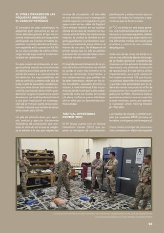 EL VITAL LIDERAZGO EN LAS
PEQUEÑAS UNIDADES.
EL CABO ESTRATÉGICO
El concepto de cabo estratégico ha
adquirido gran relevancia en las úl-
timas décadas gracias al tipo de mi-
siones internacionales en las que han
participado las Fuerzas Armadas es-
pañolas. La misión de la Force Protec-
tion española en la operación A/I XIV
es un claro ejemplo de cómo el lide-
razgo al más bajo nivel es fundamen-
tal para las operaciones.
En esta misión de protección, el sar-
gento jefe de pelotón es normalmente
la máxima autoridad sobre el terreno,
siendo los cabos a su vez los jefes de
los vehículos. La responsabilidad del
jefe de vehículo aumenta más allá de
la de un jefe de escuadra. Las decisio-
nes que debe tomar diariamente du-
rante la conducción de la misión pue-
den tener un gran impacto en la visión
de esta por parte de la población local
o una gran implicación en la percep-
ción de la NMI por parte de las auto-
ridades iraquíes que reciben el apoyo
de la misión de la OTAN.
Un jefe de vehículo debe, por ejem-
plo, evaluar y ejecutar diariamente
maniobras de conducción que pro-
tejan el vehículo en el que se despla-
za el advisor a la vez que respeta las
normas de circulación. Un leve fallo
en una maniobra o con la navegación
podría suponer una tragedia con gran
repercusión en las calles de Bagdad.
De la misma manera, en las localiza-
ciones en las que se realizan las reu-
niones entre la NMI y las instituciones
iraquíes, la unidad se dividide en án-
geles guardianes y conductores, que-
dando normalmente estos últimos al
mando de un cabo. De él depende el
primer apoyo que su jefe de pelotón
pueda recibir en caso de haber una in-
cidencia durante una reunión.
El nivel de descentralización de la mi-
sión de la Force Protection de la NMI
es quizás el caso más extremo en la
toma de decisiones importantes, y
sus consecuencias, que podrían ser
de gran relevancia, recaen en los je-
fes de pelotón, escuadra, binomio e,
incluso, a nivel individual. Esto no po-
dría ser así de no ser por la alta prepa-
ración de todos los niveles de mando
y la plena confianza que su jefe depo-
sita en ellos por su demostrada pro-
fesionalidad.
TACTICAL OPERATIONS
CENTER (TOC)
El FP Group cuenta con un Tactical
Operations Center (TOC) que su-
pone su elemento de coordinación,
planificación y enlace táctico para el
control de todas las misiones y ope-
raciones que se llevan a cabo.
El TOC se divide en dos áreas geme-
las, una multinacional liderada por Di-
namarca y la propia española, debido
principalmente a que cada nación uti-
liza diferentes medios de mando para
el enlace y control de sus unidades
desplegadas.
Cada una de las áreas se divide a su
vez en una célula de planes (encarga-
da de recibir, gestionar y coordinar las
misiones con los advisors de todas las
naciones) y una célula de conducción
deoperaciones.Enestaúltima,sehan
implementado para esta operación
los nuevos servicios CIS que los pa-
racaidistas españoles han propuesto
y que han sido autorizados por la ca-
dena de mando nacional con el fin de
proporcionar los requerimientos exi-
gidos por la OTAN. El éxito ha sido tal
que esta arquitectura se va a exportar
a otras misiones, como, por ejemplo,
la European Union Training Mission
(EUTM) Mali.
Los medios de mando y control cum-
plen los requisitos PACE (primary, al-
ternative,contingencyandemergency).
Como medio principal de comunica-
ción, novedoso en el Ejército español,
La instrucción sanitaria es permanente y se mantienen capacidades en la zona de operaciones
con personal aliado para intercambiar procedimientos
93
 