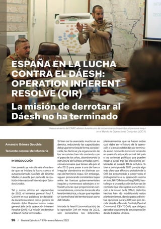 96  /  Revista Ejército n.º 970 • enero/febrero 2022
Asesoramiento del CIMIC advisor durante uno de los seminarios impartidos al personal iraquí
en el Mando de Operaciones Conjuntas (JOC-I)
Amancio Gómez Gauchía
Teniente coronel de Infantería
INTRODUCCIÓN
Han pasado ya más de seis años des-
de que se iniciara la lucha contra el
autoproclamado Califato de Oriente
Medio y Levante por parte de la coa-
lición internacional liderada por Esta-
dos Unidos.
Tal y como afirmó en septiembre
de 2021 el teniente general Paul T.
Calvert en sus palabras de despedi-
da durante su relevo con el general de
división John Brennan como nuevo
general jefe de la operación Inherent
Resolve (OIR): «La misión de derrotar
al Dáesh no ha terminado».
Si bien se ha avanzado mucho en su
derrota, reduciendo las capacidades
delgrupoterroristadeformaconside-
rable, las tácticas y la organización de
los terroristas han ido mutando con
el paso de los años, abandonando la
estructura de fuerzas armadas semi-
convencionales que tenían allá por el
año 2015 para pasar a una de fuerza
irregular clandestina en distintas zo-
nas del territorio iraquí. Sin embargo,
siguen provocando constantes bajas
entre las fuerzas gubernamentales
iraquíes y numerosos sabotajes a in-
fraestructuras que proporcionan ser-
vicios básicos, como las torres de alta
tensión eléctrica, a la par que impiden
un control total del territorio por parte
del Estado.
Iniciada la fase IV (normalización) de
la operación OIR en mayo de 2021,
son constantes los diferentes
planteamientos que se hacen sobre
cuál debe ser el futuro de la opera-
ción o si esta se debe dar por termina-
da en un momento concreto teniendo
en cuenta la situación actual del país
y las variantes políticas que pueden
llegar a surgir tras las elecciones ce-
lebradas el pasado 10 de octubre. Si
bien a principios de 2021 parecía algo
más claro que el futuro probable de la
OIR iba encaminado a ceder todo el
protagonismo a su operación vecina
enIrak,NATOMissionIraq(NMI),has-
tallegaraunareduccióndefuerzasde
combate que diera paso a una transi-
ción a la misión de la OTAN, distintos
hechos han ido modificando estos
planteamientos, dando paso a distin-
tas opciones para la OIR aún por de-
cidir desde el Mando Central (Central
Command, CENTCOM), que dirige y
aprueba los planes de esta operación
desde Estados Unidos.
ESPAÑA EN LA LUCHA
CONTRA EL DÁESH:
OPERATION INHERENT
RESOLVE (OIR)
La misión de derrotar al
Dáesh no ha terminado
 