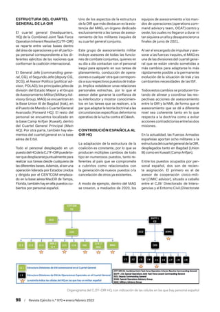 98  /  Revista Ejército n.º 970 • enero/febrero 2022
ESTRUCTURA DEL CUARTEL
GENERAL DE LA OIR
El cuartel general (headquarters,
HQ) de la Combined Joint Task Force
OperationInherentResolve(CJTF-OIR)
se reparte entre varias bases dentro
del área de operaciones y en él partici-
pa personal correspondiente a los di-
ferentes ejércitos de las naciones que
conforman la coalición internacional.
El General Jefe (commanding gene-
ral, CG), el Segundo Jefe (deputy CG,
DCG), el Asesor Político (political ad-
visor, POLAD), los principales jefes de
división del Estado Mayor y el Grupo
deAsesoramientoMilitar(MilitaryAd-
visory Group, MAG) se encuentran en
la Base Union III de Bagdad (Irak), en
el Puesto de Mando o Cuartel General
Avanzado (Forward HQ). El resto del
personal se encuentra localizado en
la base Camp Arifjan (Kuwait), dentro
del Cuartel General Principal (Main
HQ). Por otra parte, también hay ele-
mentos del cuartel general en la base
aérea de Erbil.
Todo el personal desplegado en un
puestodelHQdelaCJTF-OIRpuedete-
nerquedesplazarsepuntualmentepara
realizar sus tareas desde cualquiera de
lasdiferentesbases.Además,alseruna
operación liderada por Estados Unidos
y dirigida por el CENTCOM emplaza-
do en la base aérea MacDill de Tampa,
Florida,tambiénhayenellapuestoscu-
biertos por personal español.
Uno de los aspectos de la estructura
de la OIR que más destacan es la exis-
tencia del MAG, un órgano dedicado
exclusivamente a las tareas de aseso-
ramiento de los militares iraquíes de
su cuartel general conjunto.
Este grupo de asesoramiento militar
incluye asesores de todas las funcio-
nes de combate conjuntas, quienes en
su día a día contactan con el personal
iraquí para apoyarlo en sus tareas de
planeamiento, conducción de opera-
ciones o cualquier otra que correspon-
da a sus respectivos puestos de traba-
jo. Implica establecer unas relaciones
personales estrechas, por lo que el
asesor debe ganarse la confianza de
su interlocutor y mostrar conocimien-
tos en las tareas que se realicen, a la
par que adaptar la teoría doctrinal a las
circunstancias específicas del entorno
operativo de la lucha contra el Dáesh.
CONTRIBUCIÓN ESPAÑOLA AL
OIR HQ
La adaptación de la estructura de la
coalición es constante, por lo que se
producen múltiples cambios de todo
tipo en numerosos puestos, tanto re-
ferentes al país que se compromete
a cubrirlos como relacionados con
la generación de nuevos puestos o la
cancelación de otros ya existentes.
A modo de ejemplo, dentro del MAG
se crearon, a mediados de 2020, los
equipos de asesoramiento a los man-
dos de operaciones (operations com-
mand advisory team, OCAT) centro y
oeste, los cuales no llegaron a durar ni
tansiquieraunañoydesaparecieron a
finales de junio de 2021.
Al ser el encargado de impulsar y ase-
sorar a las fuerzas iraquíes, el MAG es
una de las divisiones del cuartel gene-
ral que se están viendo sometidas a
más cambios para adaptarse lo más
rápidamente posible a la permanente
evolución de la situación de Irak y las
cambiantes necesidades de las ISF.
Todosestoscambiosseproducentra-
tando de alinear y coordinar las res-
pectivas acciones de asesoramiento
entre la OIR y la NMI, de forma que el
asesoramiento que se dé a diferente
nivel sea coherente tanto en lo que
respecta a la doctrina como a evitar
acciones contradictorias entre las dos
misiones.
En la actualidad, las Fuerzas Armadas
españolas aportan ocho militares a la
estructuradelcuartelgeneraldelaOIR,
desplegados tanto en Bagdad (Union
III) como en Kuwait (Camp Arifjan).
Entre los puestos ocupados por per-
sonal español, dos son de recien-
te asignación. El primero es el de
asesor de cooperación cívico-mili-
tar (CIMIC advisor), situado a caballo
entre el CJ9/ Directorado de Intera-
gencias y el Entorno Civil (Directorate
Organigrama del CJTF-OIR HQ, con indicación de las células en las que hay personal español
 