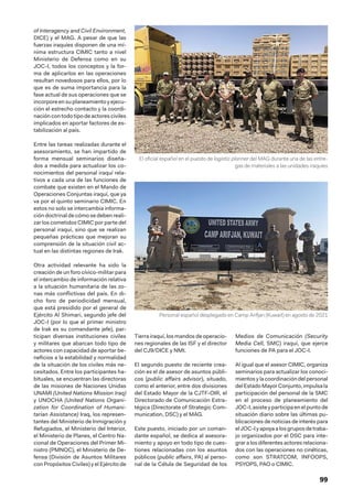 99
of Interagency and Civil Environment,
DICE) y el MAG. A pesar de que las
fuerzas iraquíes disponen de una mí-
nima estructura CIMIC tanto a nivel
Ministerio de Defensa como en su
JOC-I, todos los conceptos y la for-
ma de aplicarlos en las operaciones
resultan novedosos para ellos, por lo
que es de suma importancia para la
fase actual de sus operaciones que se
incorpore en su planeamiento y ejecu-
ción el estrecho contacto y la coordi-
nación con todo tipo de actores civiles
implicados en aportar factores de es-
tabilización al país.
Entre las tareas realizadas durante el
asesoramiento, se han impartido de
forma mensual seminarios diseña-
dos a medida para actualizar los co-
nocimientos del personal iraquí rela-
tivos a cada una de las funciones de
combate que existen en el Mando de
Operaciones Conjuntas iraquí, que ya
va por el quinto seminario CIMIC. En
estos no solo se intercambia informa-
ción doctrinal de cómo se deben reali-
zar los cometidos CIMIC por parte del
personal iraquí, sino que se realizan
pequeñas prácticas que mejoran su
comprensión de la situación civil ac-
tual en las distintas regiones de Irak.
Otra actividad relevante ha sido la
creación de un foro cívico-militar para
el intercambio de información relativa
a la situación humanitaria de las zo-
nas más conflictivas del país. En di-
cho foro de periodicidad mensual,
que está presidido por el general de
Ejército Al Shimari, segundo jefe del
JOC-I (por lo que el primer ministro
de Irak es su comandante jefe), par-
ticipan diversas instituciones civiles
y militares que abarcan todo tipo de
actores con capacidad de aportar be-
neficios a la estabilidad y normalidad
de la situación de los civiles más ne-
cesitados. Entre los participantes ha-
bituales, se encuentran las directoras
de las misiones de Naciones Unidas
UNAMI (United Nations Mission Iraq)
y UNOCHA (United Nations Organi-
zation for Coordination of Humani-
tarian Assistance) Iraq, los represen-
tantes del Ministerio de Inmigración y
Refugiados, el Ministerio del Interior,
el Ministerio de Planes, el Centro Na-
cional de Operaciones del Primer Mi-
nistro (PMNOC), el Ministerio de De-
fensa (División de Asuntos Militares
con Propósitos Civiles) y el Ejército de
Tierra iraquí, los mandos de operacio-
nes regionales de las ISF y el director
del CJ9/DICE y NMI.
El segundo puesto de reciente crea-
ción es el de asesor de asuntos públi-
cos (public affairs advisor), situado,
como el anterior, entre dos divisiones
del Estado Mayor de la CJTF-OIR, el
Directorado de Comunicación Estra-
tégica (Directorate of Strategic Com-
munication, DSC) y el MAG.
Este puesto, iniciado por un coman-
dante español, se dedica al asesora-
miento y apoyo en todo tipo de cues-
tiones relacionadas con los asuntos
públicos (public affairs, PA) al perso-
nal de la Célula de Seguridad de los
Medios de Comunicación (Security
Media Cell, SMC) iraquí, que ejerce
funciones de PA para el JOC-I.
Al igual que el asesor CIMIC, organiza
seminarios para actualizar los conoci-
mientos y la coordinación del personal
delEstadoMayorConjunto,impulsala
participación del personal de la SMC
en el proceso de planeamiento del
JOC-I,asisteyparticipaenelpuntode
situación diario sobre las últimas pu-
blicaciones de noticias de interés para
elJOC-Iyapoyaalosgruposdetraba-
jo organizados por el DSC para inte-
grar a los diferentes actores relaciona-
dos con las operaciones no cinéticas,
como son STRATCOM, INFOOPS,
PSYOPS, PAO o CIMIC.
El oficial español en el puesto de logistic planner del MAG durante una de las entre-
gas de materiales a las unidades iraquíes
Personal español desplegado en Camp Arifjan (Kuwait) en agosto de 2021
 