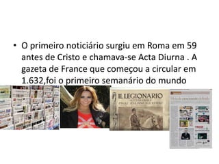 • O primeiro noticiário surgiu em Roma em 59
  antes de Cristo e chamava-se Acta Diurna . A
  gazeta de France que começou a circular em
  1.632,foi o primeiro semanário do mundo
 