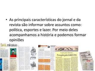 • As principais características do jornal e da
  revista são informar sobre assuntos como:
  política, esportes e lazer. Por meio deles
  acompanhamos a história e podemos formar
  opiniões
 