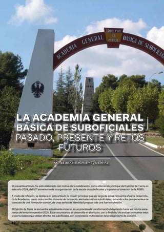 10 / Revista Ejército n.º 990 • mayo/junio 2024
Mando de Adiestramiento y Doctrina
Mando de Adiestramiento y Doctrina
LA ACADEMIA GENERAL
LA ACADEMIA GENERAL
BÁSICA DE SUBOFICIALES
BÁSICA DE SUBOFICIALES
PASADO, PRESENTE Y RETOS
PASADO, PRESENTE Y RETOS
FUTUROS
FUTUROS
El presente artículo, ha sido elaborado con motivo de la celebración, como efeméride principal del Ejército de Tierra en
este año 2024, del 50º aniversario de la organización de la escala de suboficiales y la posterior creación de la AGBS.
A modo de reflexión, se destaca en este artículo, la misión principal que a lo largo de estos cincuenta años ha desarrolla-
do la Academia, como único centro docente de formación exclusivo de los suboficiales, dotando a los componentes de
la escala de una formación común, de unas señas de identidad propias y de una fuerte cohesión.
El Ejército de Tierra se encuentra actualmente inmerso en un proceso de transformación/adaptación hacia los futuros esce-
narios del entorno operativo 2035. Esta circunstancia se desarrolla en el artículo, con la finalidad de analizar los nuevos retos
y oportunidades que deben afrontar los suboficiales, con la necesaria revitalización del protagonismo de la AGBS.
 