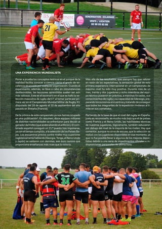 101
UNA EXPERIENCIA MUNDIALISTA
Poner a prueba los conceptos teóricos en el yunque de la
realidad facilita conocer a ciencia cierta el grado de ex-
celencia alcanzado por cualquier organización. Cuando el
experimento, además, se lleva a cabo en circunstancias
desfavorables, las lecciones aprendidas suelen ser aún
más valiosas. Este es el escenario en el que se halló la se-
lección masculina de rugby del ET al tomar parte por pri-
mera vez en el Campeonato Mundial Militar de Rugby XV,
disputado del 16 de agosto al 10 de septiembre del año
pasado en Bretaña (Francia).
De la crónica de este campeonato ya nos hemos ocupado
en otra publicación2
. En resumen, doce equipos militares
de distintas nacionalidades se enfrentaron para decidir al
ganadordeltrofeo(queacabóalzandoelanfitrión).Elcom-
binado español consiguió un 11.º puesto tras imponerse,
ya con el tiempo cumplido, a la selección de los Países Ba-
jos. Los encuentros previos contra rivales muy superiores
rugbísticamentehablando(Georgia,Tonga,elReinoUnido
y Japón) se saldaron con derrotas, ese duro camino que
proporciona enseñanzas más ricas que la victoria.
Más allá de los resultados, que siempre hay que valorar
en razón de las expectativas, la sensación global de esta
primera experiencia internacional en un campeonato de
máximo nivel ha sido muy positiva. Durante más de un
mes, treinta y dos jugadores y ocho miembros del equi-
po técnico pusieron en práctica, a marchas forzadas, sus
conocimientos de rugby y su capacidad de liderazgo, pre-
parando los sucesivos encuentros y tratando de conseguir
que todos los integrantes de la expedición rindieran al lí-
mite en sus cometidos.
Partiendo de la base de que el nivel del rugby en España,
justo es reconocerlo, es mucho más bajo que el de países
como Francia y el Reino Unido, las habilidades técnicas
de nuestros jugadores, lógicamente, también estuvieron
por debajo del nivel de la mayoría de los rivales. Hay que
comentar, aunque no sirva de excusa, que la selección se
realizó con los jugadores disponibles en ese momento, ya
que no fue posible llevar a algunos de los mejores depor-
tistas debido a una serie de impedimentos oficiales e in-
disposiciones personales de última hora.
 
