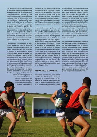 102 / Revista Ejército n.º 990 • mayo/junio 2024
Las aptitudes, como bien sabemos,
se adquieren mediante el aprendizaje;
ante esta evidencia, si cualquier equi-
po quiere mejorar, tan solo le cabe
practicar rutinas para generar buenos
hábitos y tratar de desterrar los erro-
res, repitiendo y repitiendo los ejer-
cicios hasta alcanzar la perfección
técnica deseada. A nadie se le esca-
pa que el secreto de los grandes de-
portistas consiste en su dedicación y
esfuerzo diario en pos de la perfec-
ción: no se nace aprendido. También
exige voluntad (querer es poder) y, es-
pecialmente, humildad, esa habilidad
humana que consideramos una de las
claves del éxito de un deportista.
Centrémonos un momento en esta
última afirmación. Tanto en la vida en
general como en el deporte no hay
mayor grandeza que la que se alcan-
za a través de la humildad. La perso-
na humilde es la que reconoce sus
propias limitaciones y acepta la ver-
dad de su ser, la que nunca compite
con los demás, sino consigo misma
y la que, desterrando el ego, favore-
ce enormemente el trabajo en equi-
po. Porque la humildad del individuo
es un factor decisivo para la cohesión
del grupo; la arrogancia y el engre-
imiento, en cambio, las ascuas que
desatan el fuego y acaban derrum-
bando el edificio grupal. «Y
así, de modestia llenos, a
los más viejos verás, tra-
tando de ser lo más y de
parecerlomenos»,decía
Calderón de la Barca3
.
Imbuidos de este espíritu marcial, es
muy habitual en el rugby ver a los ju-
gadores más reconocidos, cuando no
están en disposición de jugar, echar
una mano en partidos internaciona-
les como aguadores, ayudando y ani-
mando con modestia a sus compañe-
ros.Elegonotienecabidaenelrugby,
tampoco es aconsejable en la milicia.
Desgraciadamente, gestionar los
egos en un equipo es una tarea ar-
dua. Limitar la toxicidad del exceso
deautoestimadeciertaspersonasre-
quiere grandes dosis de inteligencia
emocional. Tampoco es fácil, en es-
tos tiempos en los que se ha implan-
tado la cultura del yo, inculcar el valor
de la humildad en los jóvenes. La falta
de modestia en los miembros de un
equipo es un mal síntoma, la diagno-
sis de una enfermedad que nos las-
tra, sin duda, en la consecución de la
meta perseguida. Su antídoto es una
disciplina que nos ayude a domar el
egoísmo y facilite nuestra capacidad
para colaborar con los demás4
. En
cualquier caso, no se puede esperar
que los efectos de esta medicina sean
de un día para otro.
PREPARANDO EL COMBATE
Instalados en Bretaña, con cinco
partidos por delante para luchar por
el puesto en la clasificación y la es-
peranza de hacer el mejor papel po-
sible, la selección española acele-
ró su proceso de preparación, pues
la competición marcaba sus tiempos
y quedaba mucho trabajo que hacer
para poner a punto la máquina rugbís-
tica. Era la primera vez que todos los
seleccionados, algunos de ellos con-
vocados a última hora, entrenaban
con sus compañeros y existían dudas
en puestos tácticos importantes. Por
otro lado, había que gestionar la car-
ga física y el cansancio de los jugado-
res partido tras partido, combinando
ratos de ocio con horas de trabajo en
el campo y teóricas. En estas últimas,
ver partidos fue una de las herramien-
tas principales para el planeamiento
de los encuentros.
La primera sesión de vídeo consistió
en analizar el último partido disputa-
do por nuestra selección. Se valora-
ron las decisiones tácticas y las eje-
cuciones técnicas de los jugadores
para responder a las demandas del
juego. No se trataba de señalar cul-
pables, sino de aprender de los erro-
res (sobre todo de juicio) y reforzar las
buenas actitudes. Posteriormente se
analizaron los vídeos disponibles del
rival, tratando de identificar su siste-
ma de juego, reconociendo sus for-
talezas y rastreando sus debilidades,
para después proponer planes de
juego adaptados a cada situación.
 