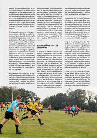 103
Al final, el nuestro se concretó en un
documento en el que se remarcaba el
objetivo del partido, se asignaban los
líderes de juego y los responsables de
las decisiones tácticas, se daban ins-
trucciones detalladas del modo en el
que se había de jugar y, por último, se
proporcionaban consignas generales
de actuación según el posicionamien-
to en el campo y el momento del en-
cuentro.
El esfuerzo de planeamiento fue gran-
de, pero todo dependía, en cierta me-
dida, de la preparación técnica y la
acertadatomadedecisionesdelosju-
gadores clave. Tener portentos físicos
en un equipo hace mucho, pero sirve
de poco si las habilidades técnicas y
las decisiones tácticas son pobres. El
trabajo del entrenador consiste pre-
cisamente en conseguir jugadores
inteligentes en el sentido de que sean
capaces de anticipar las acciones y
elegir la mejor opción. Para ello hay
que tener un gran conocimiento del
juego, alcanzar la madurez en la expe-
riencia rugbística e irradiar confianza
en el equipo, cosas que tampoco se
pueden lograr en unas semanas. Aun
así, las debilidades se trataron de su-
plir con voluntad.
En el aspecto físico y técnico, se me-
joró lo que se pudo durante la com-
petición; era un trabajo con el que se
venía de casa y no se podían esperar
milagros. De la individual a la colecti-
va, la integración de los jugadores en
subequipos se fue fraguando a fuego
lento en Bretaña y se consiguió afinar
los mecanismos hasta cierto punto.
También se mejoró la cohesión del
grupo, motivando a los jugadores, ha-
ciéndolos conscientes de la ocasión
que se les presentaba y comprome-
tiéndolos, en fin, con el proyecto. Solo
restaba alinear todo en dirección a la
meta común. Para ello los entrena-
dores diseñaron un modelo de refe-
rencia adaptado a las circunstancias,
aunque no estuvo exento de murmu-
raciones: sobró presunción y faltó
confianza. Visto en perspectiva, hu-
biera resultado difícil hacer más con
menos.
EL PROCESO DE TOMA DE
DECISIONES
El modelo de referencia de un equi-
po está basado en los principios del
rugby y es producto de la experiencia
que se tiene del juego. Pero no que-
da más remedio que aceptar el nivel
del equipo a la hora de decidir cómo
se quiere jugar. No sería realista tra-
tar de implantar el modelo de juego
de los All Blacks, por mucho que nos
guste, en una selección militar que
dista mucho de la profesionalidad
neozelandesa. A partir de ese mode-
lo, adaptado a las circunstancias, se
extraen los planes de juego para cada
partido, que dependerán del rival en
cuestión y de la forma de enfocar el
enfrentamiento. Al final, a través de la
conexión causa-efecto, se trata de or-
ganizar a los jugadores y dotarlos de
herramientas técnicas y tácticas para
facilitar la consecución de los objeti-
vos intermedios (partidos) y avanzar
hacia la meta (ganar la competición).
Sin embargo, los modelos no son in-
mutables. Al ponerlos a prueba, pue-
desucederunimprevistoodetectarse
algo que no funciona, por lo que nos
vemosobligadosamodificarnuestros
principios y perfeccionarlos. A veces
percibimos la necesidad del cambio
durante los entrenamientos, otras son
los partidos los que siembran sus lec-
ciones: hay que ser flexible y adaptar-
se constantemente a la situación.
Llega el encuentro y comienza el ci-
clo de toma de decisiones del jugador.
En principio, todos los jugadores de
rugby han de tomar sus propias deci-
siones siguiendo los modelos que el
entrenador les ha inculcado. Sin em-
bargo, los líderes tácticos toman mu-
chas más y de más alto riesgo durante
un partido, por lo que sus errores tie-
nen un peso a veces decisivo en el re-
sultado final. Por eso, cuando la visión
táctica desborda el aspecto técnico,
se prefiere como líderes a los jugado-
res más inteligentes en el juego.
El líder táctico es capaz de anticipar-
se, de prever, siendo realista con el
estado actual de la situación y pro-
nosticando la solución del problema.
Al realizar una acertada lectura del
juego, se enfrenta a las posibilidades
más probables y acaba escogiendo
una opción: piensa antes de actuar.
 