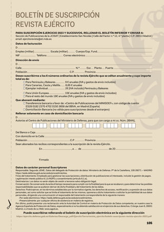 105
BOLETÍN DE SUSCRIPCIÓN
REVISTA EJÉRCITO
PARA SUSCRIPCIÓN EJERCICIO 2023 Y SUCESIVOS, RELLENAR EL BOLETÍN INFERIOR Y ENVIAR A:
Sección de Publicaciones de la JCISAT | Establecimiento San Nicolás | Calle del Factor n.º 12, 4.ª planta | C.P. 28013 Madrid |
email: ejercitorevista@et.mde.es
Datos de facturación
D......................................................................................................................................................................................................................................
Empleo (militar)........................... Escala (militar)............. Cuerpo/Esp. Fund.	��������������������������������������������������������������������������������������������
NIF........................... Teléfono............................ Correo electrónico	������������������������������������������������������������������������������������������������������������������
Dirección de envío
D......................................................................................................................................................................................................................................
Calle............................................................................................ N.º........... Esc..... Planta...... Puerta	������������������������������������������������������������������
Población........................................................................ C.P.................. Provincia	������������������������������������������������������������������������������������������������
Deseo suscribirme a los 6 números ordinarios de la revista Ejército que se editan anualmente y cuyo importe
total es de:
Para Península y Baleares................ 9 € anuales (IVA y gastos de envío incluidos)
Para Canarias, Ceuta y Melilla........ 8,65 € anuales
Ejemplar individual............................. 2€ (IVA incluido) Península y Baleares
Para Unión Europea........................... 15€ anuales (IVA y gastos de envío incluidos)
Para el resto del mundo 18€ anuales (IVA y gastos de envío incluidos)
Que abonaré mediante:

Transferencia bancaria a favor de: «Centro de Publicaciones del MINISDEF», con código de cuenta:
ES28 0182 2370 4702 0150 3658 del BBVA, en Madrid (España)
Domiciliación Bancaria (no válida para suscripciones desde el extranjero)
Rellenar solamente en caso de domiciliación bancaria
D......................................................................................................................................................................................................................................
Autorizo al Centro de Publicaciones del Ministerio de Defensa, para que con cargo a mi cc. Núm. (IBAN),
Del Banco o Caja........................................................................................................................................................................................................
Con domicilio en la Calle.........................................................................................................................................................................................
Población..........................................................................C.P................. Provincia	������������������������������������������������������������������������������������������������
Sean abonados los recibos correspondientes a la suscripción de la revista Ejército.
En................................................., a...... de .............................................. de 20	��������������������������������������������������������������
Firmado
Datos de carácter personal Suscriptores
Responsable: Segundo JEME. Datos del delegado de Protección de datos: Ministerio de Defensa. Pº de la Castellana, 109 28071 – MADRID
https://sede.defensa.gob.es/acceda/procedimientos.
Fines del tratamiento: Empleado para gestionar las suscripciones y distribución de publicaciones al interesado, incluido la gestión de pagos.
Legitimación interés público 6.1.b RGPD y consentimiento (artículo 6.1.e).
Destinatarios: Los datos no serán objeto de cesión a terceros salvo obligación legal.
Conservación: Se conservarán durante el tiempo necesario para cumplir con la finalidad para la que se recabaron y para determinar las posibles
responsabilidades que se pudieran derivar de dicha finalidad y del tratamiento de los datos.
Derechos: Podrá ejercer, en los términos establecidos por la normativa vigente, los derechos de acceso, rectificación y supresión de sus datos
personales, así como solicitar que se limite el tratamiento de los mismos, oponerse a dicho tratamiento o solicitar la portabilidad de sus datos
personales, dirigiendo una comunicación al responsable del tratamiento correspondiente de la siguiente manera:
-Por sede electrónica: https://sede.defensa.gob.es/acceda/procedimientos.
-Presencialmente: por cualquier oficina de asistencia en materia de registros.
Por último, podrá presentar una reclamación ante la Autoridad de Control en materia de Protección de Datos competente, en nuestro caso la
Agencia Española de Protección de Datos, especialmente si no ha obtenido satisfacción en el ejercicio de sus derechos. C/Jorge Juan 6, 28001
Madrid, o a través de su Web: www.agpd.es.
Puede suscribirse rellenando el boletín de suscripción electrónica en la siguiente dirección
https://ejercito.defensa.gob.es/Galerias/Descarga_pdf/EjercitoTierra/revista_ejercito/boletin-suscripcion-revista-ejercito-2023.pdf
 