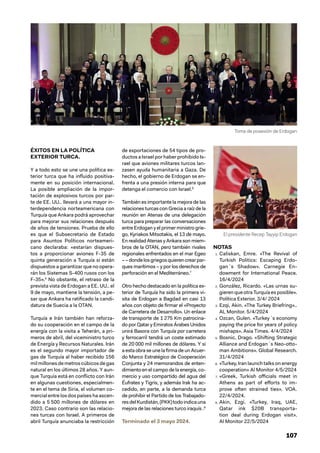 107
ÉXITOS EN LA POLÍTICA
EXTERIOR TURCA.
Y a todo esto se une una política ex-
terior turca que ha influido positiva-
mente en su posición internacional.
La posible ampliación de la impor-
tación de explosivos turcos por par-
te de EE. UU.. llevará a una mayor in-
terdependencia norteamericana con
Turquía que Ankara podrá aprovechar
para mejorar sus relaciones después
de años de tensiones. Prueba de ello
es que el Subsecretario de Estado
para Asuntos Políticos norteameri-
cano declaraba: «estarían dispues-
tos a proporcionar aviones F-35 de
quinta generación a Turquía si están
dispuestos a garantizar que no opera-
rán los Sistemas S-400 rusos con los
F-35».5
No obstante, el retraso de la
prevista vista de Erdogan a EE. UU.. el
9 de mayo, mantiene la tensión, a pe-
sar que Ankara ha ratificado la candi-
datura de Suecia a la OTAN.
Turquía e Irán también han reforza-
do su cooperación en el campo de la
energía con la visita a Teherán, a pri-
meros de abril, del viceministro turco
de Energía y Recursos Naturales. Irán
es el segundo mayor importador de
gas de Turquía al haber recibido 156
mil millones de metros cúbicos de gas
natural en los últimos 28 años. Y aun-
que Turquía está en conflicto con Irán
en algunas cuestiones, especialmen-
te en el tema de Siria, el volumen co-
mercial entre los dos países ha ascen-
dido a 5 500 millones de dólares en
2023. Caso contrario son las relacio-
nes turcas con Israel. A primeros de
abril Turquía anunciaba la restricción
de exportaciones de 54 tipos de pro-
ductos a Israel por haber prohibido Is-
rael que aviones militares turcos lan-
zasen ayuda humanitaria a Gaza. De
hecho, el gobierno de Erdogan se en-
frenta a una presión interna para que
detenga el comercio con Israel.6
También es importante la mejora de las
relaciones turcas con Grecia a raíz de la
reunión en Atenas de una delegación
turca para preparar las conversaciones
entre Erdogan y el primer ministro grie-
go, Kyriakos Mitsotakis, el 13 de mayo.
En realidad Atenas y Ankara son miem-
bros de la OTAN, pero también rivales
regionales enfrentados en el mar Egeo
––dondelosgriegosquierencrearpar-
ques marítimos – y por los derechos de
perforación en el Mediterráneo.7
Otro hecho destacado en la política ex-
terior de Turquía ha sido la primera vi-
sita de Erdogan a Bagdad en casi 13
años con objeto de firmar el «Proyecto
de Carretera de Desarrollo». Un enlace
de transporte de 1 275 Km patrocina-
do por Qatar y Emiratos Árabes Unidos
unirá Basora con Turquía por carretera
y ferrocarril tendrá un coste estimado
de 20 000 mil millones de dólares. Y si
a esta obra se une la firma de un Acuer-
do Marco Estratégico de Cooperación
Conjunta y 24 memorandos de enten-
dimiento en el campo de la energía, co-
mercio y uso compartido del agua del
Éufrates y Tigris, y además Irak ha ac-
cedido, en parte, a la demanda turca
de prohibir el Partido de los Trabajado-
resdelKurdistán,(PKK)todoindicauna
mejora de las relaciones turco iraquís .8
Terminado el 3 mayo 2024.
NOTAS
1. Caliskan, Emre. «The Revival of
Turkish Politics: Escaping Erdo-
gan´s Shadow». Carnegie En-
dowment for International Peace.
16/4/2024
2. González, Ricardo. «Las urnas su-
gieren que otra Turquía es posible».
Política Exterior. 3/4/ 2024
3. Ezqi, Akin. «The Turkey Briefring»..
AL Monitor. 5/4/2024
4. Ozcan, Gulen. «Turkey´s economy
paying the price for years of policy
mishaps». Asia Times. 4/4/2024
5. Bosnic, Drago. «Shifting Strategic
Alliance and Erdogan´s Neo-otto-
man Ambitions». Global Research.
31/4/2024
6. «Turkey, Iran launch talks on energy
cooperation» Al Monitor 4/5/2024
7. «Greek, Turkish officials meet in
Athens as part of efforts to im-
prove often strained ties». VOA.
22/4/2024.
8. Akin, Ezgi. «Turkey, Iraq, UAE,
Qatar ink $20B transporta-
tion deal during Erdogan visit».
Al Monitor 22/5/2024
Toma de posesión de Erdogan
El presidente Recep Tayyip Erdogan
 