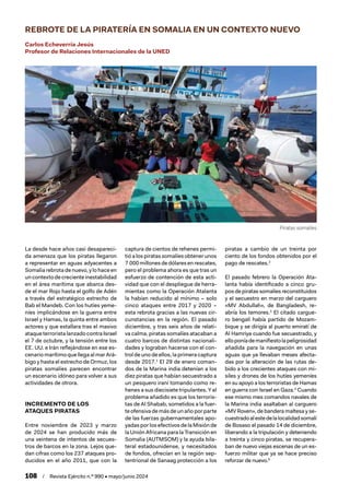 108 / Revista Ejército n.º 990 • mayo/junio 2024
Piratas somalíes
REBROTE DE LA PIRATERÍA EN SOMALIA EN UN CONTEXTO NUEVO
Carlos Echeverría Jesús
Profesor de Relaciones Internacionales de la UNED
La desde hace años casi desapareci-
da amenaza que los piratas llegaron
a representar en aguas adyacentes a
Somalia rebrota de nuevo, y lo hace en
uncontextodecrecienteinestabilidad
en el área marítima que abarca des-
de el mar Rojo hasta el golfo de Adén
a través del estratégico estrecho de
Bab el Mandeb. Con los hutíes yeme-
níes implicándose en la guerra entre
Israel y Hamas, la quinta entre ambos
actores y que estallara tras el masivo
ataque terrorista lanzado contra Israel
el 7 de octubre, y la tensión entre los
EE. UU. e Irán reflejándose en ese es-
cenario marítimo que llega al mar Ará-
bigo y hasta el estrecho de Ormuz, los
piratas somalíes parecen encontrar
un escenario idóneo para volver a sus
actividades de otrora.
INCREMENTO DE LOS
ATAQUES PIRATAS
Entre noviembre de 2023 y marzo
de 2024 se han producido más de
una veintena de intentos de secues-
tros de barcos en la zona. Lejos que-
dan cifras como los 237 ataques pro-
ducidos en el año 2011, que con la
captura de cientos de rehenes permi-
tió a los piratas somalíes obtener unos
7 000millonesdedólaresenrescates,
pero el problema ahora es que tras un
esfuerzo de contención de esta acti-
vidad que con el despliegue de herra-
mientas como la Operación Atalanta
la habían reducido al mínimo – solo
cinco ataques entre 2017 y 2020 –
esta rebrota gracias a las nuevas cir-
cunstancias en la región. El pasado
diciembre, y tras seis años de relati-
va calma, piratas somalíes atacaban a
cuatro barcos de distintas nacionali-
dades y lograban hacerse con el con-
trol de uno de ellos, la primera captura
desde 2017.1
El 29 de enero coman-
dos de la Marina india detenían a los
diez piratas que habían secuestrado a
un pesquero iraní tomando como re-
henes a sus diecisiete tripulantes. Y el
problema añadido es que los terroris-
tas de Al Shabab, sometidos a la fuer-
teofensivademásdeunañoporparte
de las fuerzas gubernamentales apo-
yadas por los efectivos de la Misión de
la Unión Africana para la Transición en
Somalia (AUTMSOM) y la ayuda bila-
teral estadounidense, y necesitados
de fondos, ofrecían en la región sep-
tentrional de Sanaag protección a los
piratas a cambio de un treinta por
ciento de los fondos obtenidos por el
pago de rescates.2
El pasado febrero la Operación Ata-
lanta había identificado a cinco gru-
pos de piratas somalíes reconstituidos
y el secuestro en marzo del carguero
«MV Abdullah», de Bangladesh, re-
abría los temores.3
El citado cargue-
ro bengalí había partido de Mozam-
bique y se dirigía al puerto emiratí de
Al Hamriya cuando fue secuestrado, y
elloponíademanifiestolapeligrosidad
añadida para la navegación en unas
aguas que ya llevaban meses afecta-
das por la alteración de las rutas de-
bido a los crecientes ataques con mi-
siles y drones de los hutíes yemeníes
en su apoyo a los terroristas de Hamas
en guerra con Israel en Gaza.4
Cuando
ese mismo mes comandos navales de
la Marina india asaltaban al carguero
«MV Roven», de bandera maltesa y se-
cuestradoalestedelalocalidadsomalí
de Bosaso el pasado 14 de diciembre,
liberando a la tripulación y deteniendo
a treinta y cinco piratas, se recupera-
ban de nuevo viejas escenas de un es-
fuerzo militar que ya se hace preciso
reforzar de nuevo.5
 