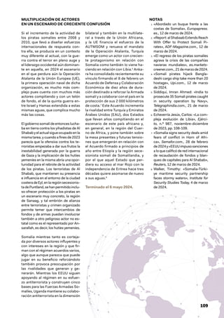 109
NOTAS
1. «Abordado un buque frente a las
costas de Somalia», Europapress.
es., 12 de marzo de 2024.
2. «Report:alShabaabExtendsReach
With Offer to Protect Somali Pi-
rates», ADF-Magazine.com., 12 de
marzo de 2024.
3. «El regreso de los piratas somalíes
agrava la crisis de las compañías
navieras mundiales», es.markets-
creener.com., 21 de marzo de 2024.
4. «Somali pirates hijack Bangla-
deshi cargo ship take more than 20
hostage», Upi.com., 12 de marzo
de 2024.
5. Siddiqui, Imran Ahmed: «India to
prosecute 35 Somali pirates caught
in security operation by Navy»,
Telegraphindia.com., 21 de marzo
de 2024.
6. Echeverría Jesús, Carlos: «La com-
pleja evolución de Libia», Ejérci-
to, n.º 987, noviembre-diciembre
de 2023, pp. 108-109.
7. «Somalia signs security deals amid
fears of conflict in Horn of Afri-
ca», Semafor.com., 28 de febrero
de2024y«EEUUimpusosanciones
a lo que calificó de red internacional
de recaudación de fondos y blan-
queo de capitales para Al Shabab»,
Reuters, 12 de marzo de 2024.
8. Walker, Timothy: «Somalia-Türki-
ye maritime security partnership
faces stormy waters», Institute for
Security Studies Today, 4 de marzo
de 2024.
MULTIPLICACIÓN DE ACTORES
EN UN ESCENARIO DE CRECIENTE CONFUSIÓN
Si el incremento de la actividad de
los piratas somalíes entre 2008 y
2010, que llevó a diseñar esfuerzos
internacionales de respuesta con-
tra ella, se producía en un contexto
muy diferente al actual, con la gue-
rra contra el terror en pleno auge y
el liderazgo occidental aún dominan-
te en aquella, en 2024 el escenario
en el que perdura aún la Operación
Atalanta de la Unión Europea (UE),
la primera operación naval de dicha
organización, es mucho más com-
plejo pues cuenta con muchos más
actores compitiendo y con un telón
de fondo, el de la quinta guerra en-
tre Israel y Hamas extendida a estas
mismas aguas, que complica mucho
más las cosas.
El gobierno somalí de entonces lucha-
ba en tierra contra los yihadistas de Al
Shababyelactualsigueocupadoenla
misma tarea, y cuando a fines de 2023
parecía que la ofensiva contra los te-
rroristas empezaba a dar sus frutos la
inestabilidad generada por la guerra
de Gaza y la implicación de los hutíes
yemeníes en la misma abría una opor-
tunidad para el rebrote de la actividad
de los piratas. Los terroristas de Al
Shabab, que mantienen su presencia
e influencia en el entorno de la ciudad
costeradeEyl,enlaregiónsecesionis-
tadePuntland,sehanpermitidoinclu-
so ofrecer protección a los piratas en
un escenario muy concreto, la región
de Sanaag, y tal embrión de alianza
entre terroristas y crimen organizado
permite temer que intercambios de
fondos y de armas puedan involucrar
también a otro peligroso actor no es-
tatal como es el representado por An-
sarallah, es decir, los hutíes yemeníes.
Somalia mientras tanto es corteja-
da por diversos actores influyentes y
con intereses en la región y que fir-
man con el régimen acuerdos varios,
algo que aunque parezca que puede
jugar en su beneficio reforzándolo
también provoca preocupación por
las rivalidades que generan y ge-
nerarán. Mientras los EEUU siguen
apoyando al régimen en su esfuer-
zo antiterrorista y construyen cinco
bases para las Fuerzas Armadas So-
malíes, Uganda mantiene su colabo-
ración antiterrorista en la dimensión
bilateral y también en la multilate-
ral a través de la Unión Africana,
y la UE financia el esfuerzo de la
AUTMSOM y renueva el mandato
de la Operación Atalanta, Turquía
emerge como un actor con crecien-
te protagonismo en relación con
Somalia como también lo viene ha-
ciendo en relación con Libia.6
Anka-
ra ha consolidado recientemente su
vínculo firmando el 8 de febrero un
Acuerdo de Defensa y Colaboración
Económica de diez años de dura-
ción destinado a reforzar la Armada
somalí y a colaborar con el país en la
protección de sus 2 000 kilómetros
de costa.7
Este Acuerdo incrementa
la rivalidad entre Turquía y Emiratos
Árabes Unidos (EAU), dos Estados
que llevan años compitiendo en el
escenario de este país africano y,
en general, en la región del Cuer-
no de África, y pone también sobre
la mesa presentes y futuras tensio-
nes que emergerán en relación con
el Acuerdo firmado a principios de
año entre Etiopía y la región sece-
sionista somalí de Somalilandia, y
por el que aquel Estado que per-
diera su acceso al mar Rojo con la
independencia de Eritrea hace tres
décadas quiere asomarse de nuevo
a sus aguas.8
Terminado el 6 mayo 2024.
 