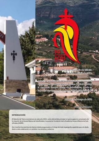 11
Diario Oficial del Ministerio del Ejército
Diario Oficial del Ministerio del Ejército
de fecha 4 de julio de 1974.
de fecha 4 de julio de 1974.
ApartirdelapublicacióndelapresenteOrdensecrea,enel
ApartirdelapublicacióndelapresenteOrdensecrea,enel
Campamento «General Martin Alonso» (TREMP-Lérida),
Campamento «General Martin Alonso» (TREMP-Lérida),
la Academia General Básica de Suboficiales, donde se
la Academia General Básica de Suboficiales, donde se
impartirá el curso común de formación de suboficiales.
impartirá el curso común de formación de suboficiales.
Madrid, 31 de mayo de 1974
Madrid, 31 de mayo de 1974
Coloma Gallegos
Coloma Gallegos
INTRODUCCIÓN
El Ejército de Tierra conmemora en este año 2024, como efeméride principal, el quincuagésimo aniversario de
la creación de la Escala Básica de Suboficiales y la posterior fundación de la Academia General Básica de Sub-
oficiales (AGBS).
Son muchos los eventos de diversa índole programados a lo largo de toda la geografía española que, sin duda,
darán a esta celebración un carácter muy emotivo y solemne.
 