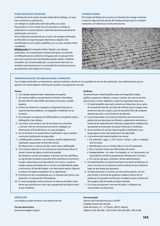 PUBLICACIÓN DE TRABAJOS
La Redacción de la revista acusará recibo de los trabajos, sin que
esto comporte su publicación.
Los trabajos no publicados serán devueltos a su autor.
Para publicar en otro medio de comunicación un trabajo ya
publicado en la revista Ejército, habrá de solicitarse previamente
autorización a la misma.
De no indicarse previamente por el autor, los trabajos publicados
se difundirán en soporte papel, electrónico y digital e irán
identificados con el nombre, apellidos y, en su caso, empleo militar
o profesión.
Milit@rpedia (Enciclopedia Militar Digital): Los trabajos
publicados, con la autorización expresa del autor, se remitirán
a la Milipedia para su edición en lenguaje wiki, lo que permitirá
que otros usuarios de la enciclopedia puedan añadir, modificar,
completar, etc, el texto publicado. La autorización del autor se
recabará expresamente por la revista Ejército durante el proceso
de publicación del trabajo en la misma.
CORRECCIONES
El Consejo de Redacción se reserva el derecho de corregir, extractar
o suprimir alguna de las partes del trabajo siempre que lo considere
necesario y sin desvirtuar la tesis del autor/es.
DIRECCIÓN
Los trabajos pueden enviarse a las direcciones de:
Correo electrónico
ejercitorevista@et.mde.es
Correo postal
Sección de Publicaciones de la JCISAT
Establecimiento San Nicolás
Calle del Factor, 12 – 4.ª Planta, 28013 Madrid
Teléfono: 915 160 480 - 819 44 80 • 915 160 488 - 819 44 88
111
PRESENTACIÓN DE COLABORACIONES. FORMATOS
Con el objeto de facilitar su tratamiento, mejorar la edición y disminuir en lo posible los errores de publicación, las colaboraciones que se
aporten a la revista deberán remitirse de acuerdo a las siguientes normas:
Textos
1. Los trabajos deberán estar redactados en español.
2. 
Es imprescindible su presentación en fichero informático,
formato DIN A4, letra ARIAL de tamaño 12 puntos, a doble
espacio.
3. 
El texto se remitirá sin maquetar, incluyendo título que no
superará las diez palabras. Los epígrafes o subtítulos no se
numeran.
4. 
Su extensión no superará las 3000 palabras, incluyendo notas y
bibliografía si las hubiere.
5. 
Las notas, si las hubiere, han de ser breves en contenido
y número. Han de numerarse (numeración arábiga) y se
relacionarán al final del texto y no a pie de página.
6. 
No se remitirán a la revista textos clasificados o que muestren
marcas de clasificación de seguridad.
7. 
La bibliografía y fuentes, si las hubiere, estarán debidamente
reseñadas y aparecerán al final del artículo.
Se relacionará un máximo de diez, entre notas y bibliografía.
8. 
Con carácter general, en los artículos se recomienda utilizar el
menor número de siglas o acrónimos posible.
No obstante, cuando se empleen, la primera vez tras identificar
su significado completo se pondrá entre paréntesis el acrónimo,
la sigla o abreviatura correspondiente. Así mismo, cuando el
trabajo requiera el empleo de un número considerable de siglas
o acrónimos, al final del trabajo, o en documento aparte, figurará
la relación de siglas empleadas con su significado.
9. 
El artículo ha de ir acompañado por un resumen del mismo cuya
extensión no superará las 120 palabras.
10. En caso de agregar correcciones en un texto ya remitido, estas
tienen que escribirse en color rojo, apareciendo tachado el texto
al que modifican.
Gráficos
Se entiende por material gráfico todas las fotografías, tablas,
gráficos, esquemas, dibujos, croquis, cuadros, etc, que se remitan
para ilustrar un texto. Deberán cumplir los siguientes requisitos:
1. 
El material gráfico aportado contará con el permiso de su autor.
Si procede de Internet, se habrá de verificar que la imagen tiene
el permiso de uso y copia, y que se encuentra libre de cualquier
derecho de autor u otra limitación de difusión.
2. 
Los autores ceden a la revista los derechos de comunicación
pública de sus obras para su difusión y explotación electrónica a
través de las redes (Intranet, Internet) y dispositivos inalámbricos
que decida la revista para el acceso online de su contenido.
3. 
No se remitirá a la revista material gráfico clasificado o que
tenga alguna marca de clasificación de seguridad.
4. 
Los archivos del material gráfico han de ser:
• De extensión «.jpg» o «.tif» (nunca «.bmp», «.gif» o cualquier
otro formato).
• Identificados con un nombre inferior a los 20 caracteres.
• De un tamaño mínimo de 1800 píxeles de ancho.
• Independientes, sin estar incrustados en un documento de
texto (Word o similar) o presentación (Powerpoint o similar).
• Sin marcas de agua, símbolos o letras sobreimpresas.
5. 
El material gráfico no estará insertado en el texto remitido por el
autor, sino que se incorporará a este la referencia que indique el
lugar en que desea que aparezca.
6. 
Se debe presentar un archivo, en documento aparte, con los
pies de foto o título de los gráficos o tablas (máximo de 15
palabras). Si proceden de Internet, se deberá indicar la dirección
de la página web de donde se hayan extraído.
7. 
En el caso de aparecer menores de edad, no deberán ser
reconocibles sus facciones.
 