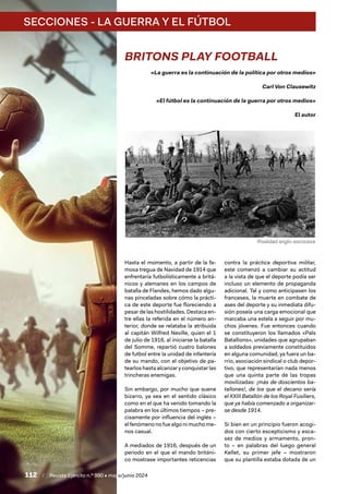 112 / Revista Ejército n.º 990 • mayo/junio 2024
SECCIONES - LA GUERRA Y EL FÚTBOL
BRITONS PLAY FOOTBALL
«La guerra es la continuación de la política por otros medios»
Carl Von Clausewitz
«El fútbol es la continuación de la guerra por otros medios»
El autor
Hasta el momento, a partir de la fa-
mosa tregua de Navidad de 1914 que
enfrentaría futbolísticamente a britá-
nicos y alemanes en los campos de
batalla de Flandes, hemos dado algu-
nas pinceladas sobre cómo la prácti-
ca de este deporte fue floreciendo a
pesar de las hostilidades. Destaca en-
tre ellas la referida en el número an-
terior, donde se relataba la atribuida
al capitán Wilfred Neville, quien el 1
de julio de 1916, al iniciarse la batalla
del Somme, repartió cuatro balones
de futbol entre la unidad de infantería
de su mando, con el objetivo de pa-
tearlos hasta alcanzar y conquistar las
trincheras enemigas.
Sin embargo, por mucho que suene
bizarro, ya sea en el sentido clásico
como en el que ha venido tomando la
palabra en los últimos tiempos – pre-
cisamente por influencia del inglés –
el fenómeno no fue algo ni mucho me-
nos casual.
A mediados de 1916, después de un
periodo en el que el mando británi-
co mostrase importantes reticencias
contra la práctica deportiva militar,
este comenzó a cambiar su actitud
a la vista de que el deporte podía ser
incluso un elemento de propaganda
adicional. Tal y como anticipasen los
franceses, la muerte en combate de
ases del deporte y su inmediata difu-
sión poseía una carga emocional que
marcaba una estela a seguir por mu-
chos jóvenes. Fue entonces cuando
se constituyeron los llamados «Pals
Batallions», unidades que agrupaban
a soldados previamente constituidos
en alguna comunidad, ya fuera un ba-
rrio, asociación sindical o club depor-
tivo, que representarían nada menos
que una quinta parte de las tropas
movilizadas: ¡más de doscientos ba-
tallones!, de los que el decano sería
el XXIII Batallón de los Royal Fusiliers,
que ya había comenzado a organizar-
se desde 1914.
Si bien en un principio fueron acogi-
dos con cierto escepticismo y esca-
sez de medios y armamento, pron-
to – en palabras del luego general
Kellet, su primer jefe – mostraron
que su plantilla estaba dotada de un
Rivalidad anglo-escocesa
 