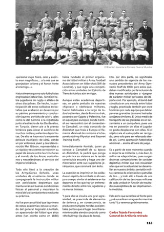 113
«personal cuyo físico, celo y espíri-
tu eran magníficos,… a la vez que se
granjeaban la fama y el honor frente
al enemigo…».
Naturalmentequenosolofutbolistas
engrosaban estas filas. También ha-
bía jugadores de rugby o atletas de
otras disciplinas. De hecho, la par-
ticipación de estos soldados en ba-
tallas que acabaron en desastre por
su pésimo planeamiento y conduc-
ción (que no por falta de valor), tales
como la del Somme o la registrada
junto al estrecho de los Dardanelos,
en Turquía, dieron pie a la prensa
británica para airear el sacrificio de
muchos nobles y valientes deportis-
tas. De ello se hace eco la excelente
película «Gallipoli» de 1982, donde
un por entonces joven y casi desco-
nocido Mel Gibson, representaba a
un rápido y resistente corredor en su
papel de enlace entre las trincheras
y el mando de los Anzac australia-
nos y neozelandeses al servicio del
imperio británico.
Todo ello llevó a la creación de
las Army/Corps Schools, unas
unidades de enseñanza donde se
compaginaría la instrucción militar
con actividades deportivas que
mantuvieran en buenas condiciones
físicas al personal y mejoraran la
moral de los combatientes mediante
su práctica.
No fue por casualidad que la primera
de estas academias estuvo al man-
do del general Reginald J.Kentish,
un apasionado del fútbol que años
antes (tan pronto como en 1888)
había fundado el primer organis-
mo de fútbol militar o Army Football
Associationen en Aldershot (SW de
Londres), y que regía una competi-
ción entre unidades del Ejército de
Tierra británico aún en vigor.
Aunque estas academias deporti-
vas, en parte preludio de nuestras
«hípicas» o «dehesas» militares,
fueron habituales a lo largo de to-
dos los frentes, desde Francia a Irak,
pasando por Egipto y Palestina, fue
en aquel país europeo donde Kenti-
sh se reencontró con el comandan-
te Campbell, un viejo conocido de
Aldershot que traía a Europa el fla-
mante «Manual de combate a la ba-
yoneta» (Army Physical and Bayonet
Training Staff).
Inmediatamente Kentish, quien ya
conoce a Campbell de su época
en Aldershot, le pedirá que ponga
en práctica su sistema en la recién
constituida escuela y haga una de-
mostración ante sus superiores je-
rárquicos, que coronará con éxito.
La cuestión es imprimir en los solda-
dos un espíritu de combate en el cuer-
po a cuerpo similar al existente en los
deportes en los que hay un enfrenta-
miento directo entre los jugadores y
no meros tiroteos.
Y para ello se inculca una gran agre-
sividad, se prescinde de elementos
de defensa y, en consecuencia, se
producen múltiples heridas acciden-
tales por las que el lugar de entrena-
miento acaba siendo conocido como
«the bullring» (la plaza de toros).
Ello, por otra parte, no significaba
una pérdida de vigencia de los ma-
nuales precedentes del Army Gym-
nastic Staff de 1908, pero estos que-
daban modificados por la inclusión de
diez nuevas actividades o «juegos»
de carácter militar derivados del de-
porte civil. Por ejemplo, el bomb ball
constituía en una mezcla entre futbol
y rugby, practicada también por once
hombres por cada equipo que debían
pasarse granadas de mano lastradas
u objetos similares. El único medio de
transporte de las granadas era el lan-
zamiento a un compañero, pues una
vez en posesión de ellas el jugador
no podía desplazarse con ellas. Si el
objeto caía al suelo podía ser recogi-
do, pero solo para ser relanzado des-
de allí. Como aportación futbolística
adicional … existía el fuera de juego.
Es a partir de este momento cuando
el deporte se militariza o, más bien, lo
militar se «deportiviza», pues surgen
distintas competiciones de carácter
deportivo-militar que nos recuerdan
a las que en la actualidad se desarro-
llan en nuestro ámbito: pentatlón mili-
tar, carreras de orientación o patrullas
de tiro…, y todo ello a través de una
calificación de las destrezas militares
de cada unidad en función de resulta-
dos susceptibles de ser objetivamen-
te medidos.
Esto en lo que se refiere al frente pero
¿qué sucedía en retaguardia mientras
tanto? Lo veremos próximamente.
Carlos Tejeda Fernández
Coronel de Artillería retirado
El Everton durante la Primera Guerra Mundial
 