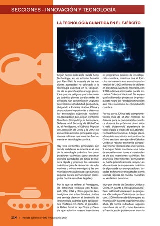 SECCIONES - INNOVACIÓN Y TECNOLOGÍA
114 / Revista Ejército n.º 990 • mayo/junio 2024
LA TECNOLOGÍA CUÁNTICA EN EL EJÉRCITO
Según hemos leído en la revista Army
Technology, en un artículo firmado
por Alex Blair, la mayoría de las na-
ciones avanzadas ha colocado a la
tecnología cuántica en la vanguar-
dia de su planificación a largo plazo.
Y es que los peligros que la tecnolo-
gía cuántica plantea para las redes de
cifrado la han convertido en un punto
de creciente sensibilidad geopolítica,
obligando a Estados Unidos, China y
otros actores importantes a desarro-
llar estrategias cuánticas naciona-
les. Basta decir que, según el informe
Quantum Computing in Aerospace,
Defense and Security de GlobalDa-
ta, el Pentágono, el Ejército Popular
de Liberación de China y la OTAN se
encuentran entrelosprincipalesorga-
nismos militares que invierten fuerte-
mente en tecnología cuántica.
Hay tres vertientes principales por
donde la defensa se orienta en el uso
de la tecnología cuántica: las com-
putadoras cuánticas (para procesar
grandes cantidades de datos de ma-
nera rápida y precisa), los sensores
cuánticos (para la detección de sub-
marinos o minas enemigos) y las co-
municaciones cuánticas (con canales
seguros para la comunicación prote-
gidos contra escuchas ilegales).
Por lo que se refiere al Pentágono,
los estrechos vínculos con Micro-
soft, IBM, Intel y otros gigantes tec-
nológicos dan a los Estados Unidos
una ventaja clave en el desarrollo de
la tecnología cuántica para aplicacio-
nes militares. En 2022, el presiden-
te Biden firmó la Ley Chips y Cien-
cia que autoriza nuevas inversiones
en programas básicos de investiga-
ción cuántica, mientras que el Ejér-
cito norteamericano anunció una in-
versión de 3 000 millones de dólares
en proyectos cuánticos federales, con
1 200 millones adicionales para la Ini-
ciativa Cuántica Nacional. Se espera
que los llamados proyectos de presu-
puestonegrodelPentágonofinancien
aún más iniciativas de computación
cuántica.
Por su parte, China está comprome-
tiendo más de 15 000 millones de
dólares para la computación cuánti-
ca durante los próximos cinco años
y está obteniendo experiencia de
todo el país a través de su Laborato-
rio Cuántico Nacional. A largo plazo,
el modelo económico autocrático de
China será una ventaja sobre Estados
Unidos al resultar en menos burocra-
cia y menor rechazo a las inversiones.
Y aunque Pekín mantiene una nube
de secretismo en torno a la naturale-
za de sus inversiones cuánticas, los
anuncios intermitentes demuestran
su fuerte posición en este campo. Las
afirmaciones de supremacía cuántica
de algunas de sus computadoras, ba-
sadas en fotones y etiquetadas como
las más rápidas del mundo, muestran
su verdadero potencial.
Muy por detrás de Estados Unidos y
China, en cuanto a presupuesto se re-
fiere, la Unión Europea con su progra-
ma «Tecnologías Cuánticas» contará
con 1 200 millones de dólares para su
financiacióndurantelospróximosdiez
años. De forma individual, algunos
miembros de la UE, como Alemania
y Francia, están poniendo en marcha
 
