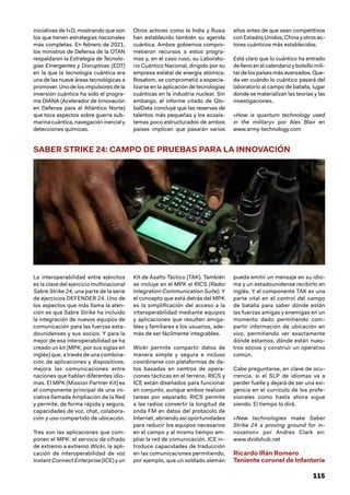 115
iniciativas de I+D, mostrando que son
los que tienen estrategias nacionales
más completas. En febrero de 2021,
los ministros de Defensa de la OTAN
respaldaron la Estrategia de Tecnolo-
gías Emergentes y Disruptivas (EDT)
en la que la tecnología cuántica era
una de las nueve áreas tecnológicas a
promover. Uno de los impulsores de la
inversión cuántica ha sido el progra-
ma DIANA (Acelerador de Innovación
en Defensa para el Atlántico Norte)
que toca aspectos sobre guerra sub-
marina cuántica, navegación inercial y
detecciones químicas.
Otros actores como la India y Rusia
han establecido también su agenda
cuántica. Ambos gobiernos compro-
metieron recursos a estos progra-
mas y, en el caso ruso, su Laborato-
rio Cuántico Nacional, dirigido por su
empresa estatal de energía atómica,
Rosatom, se comprometió a especia-
lizarse en la aplicación de tecnologías
cuánticas en la industria nuclear. Sin
embargo, el informe citado de Glo-
balData concluye que las reservas de
talentos más pequeñas y los ecosis-
temas poco estructurados de ambos
países implican que pasarán varios
años antes de que sean competitivos
con Estados Unidos, China y otros ac-
tores cuánticos más establecidos.
Está claro que lo cuántico ha entrado
de lleno en el calendario y bolsillo mili-
tardelospaísesmásavanzados.Que-
da ver cuándo lo cuántico pasará del
laboratorio al campo de batalla, lugar
donde se materializan las teorías y las
investigaciones.
«How is quantum technology used
in the military» por Alex Blair en
www.army-technology.com
SABER STRIKE 24: CAMPO DE PRUEBAS PARA LA INNOVACIÓN
La interoperabilidad entre ejércitos
es la clave del ejercicio multinacional
Sabre Strike 24, una parte de la serie
de ejercicios DEFENDER 24. Uno de
los aspectos que más llama la aten-
ción es que Sabre Strike ha incluido
la integración de nuevos equipos de
comunicación para las fuerzas esta-
dounidenses y sus socios. Y para la
mejor de esa interoperabilidad se ha
creado un kit (MPK, por sus siglas en
inglés) que, a través de una combina-
ción de aplicaciones y dispositivos,
mejora las comunicaciones entre
naciones que hablan diferentes idio-
mas. El MPK (Mission Partner Kit) es
el componente principal de una ini-
ciativa llamada Ampliación de la Red
y permite, de forma rápida y segura,
capacidades de voz, chat, colabora-
ción y uso compartido de ubicación.
Tres son las aplicaciones que com-
ponen el MPK: el servicio de cifrado
de extremo a extremo Wickr, la apli-
cación de interoperabilidad de voz
Instant Connect Enterprise (ICE) y un
Kit de Asalto Táctico (TAK). También
se incluye en el MPK el RICS (Radio
Integration Communication Suite). Y
el concepto que está detrás del MPK
es la simplificación del acceso a la
interoperabilidad mediante equipos
y aplicaciones que resulten amiga-
bles y familiares a los usuarios, ade-
más de ser fácilmente integrables.
Wickr permite compartir datos de
manera simple y segura e incluso
coordinarse con plataformas de da-
tos basadas en centros de opera-
ciones tácticas en el terreno. RICS y
ICE están diseñados para funcionar
en conjunto, aunque ambos realizan
tareas por separado. RICS permite
a las radios convertir la longitud de
onda FM en datos del protocolo de
Internet, abriendo así oportunidades
para reducir los equipos necesarios
en el campo y al mismo tiempo am-
pliar la red de comunicación. ICE in-
troduce capacidades de traducción
en las comunicaciones permitiendo,
por ejemplo, que un soldado alemán
pueda emitir un mensaje en su idio-
ma y un estadounidense recibirlo en
inglés. Y el componente TAK es una
parte vital en el control del campo
de batalla para saber dónde están
las fuerzas amigas y enemigas en un
momento dado permitiendo com-
partir información de ubicación en
vivo, permitiendo ver exactamente
dónde estamos, dónde están nues-
tros socios y construir un operativo
común.
Cabe preguntarse, en clave de ocu-
rrencia, si el SLP de idiomas va a
perder fuelle y dejará de ser una exi-
gencia en el currículo de los profe-
sionales como hasta ahora sigue
siendo. El tiempo lo dirá.
«New technologies make Saber
Strike 24 a proving ground for in-
novation» por Andres Clark en:
www.dvidshub.net
Ricardo Illán Romero
Teniente coronel de Infantería
 