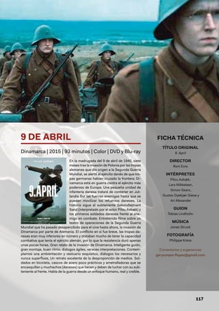 117
En la madrugada del 9 de abril de 1940, siete
meses tras la invasión de Polonia por las tropas
alemanas que dio origen a la Segunda Guerra
Mundial, se alertó al ejército danés de que tro-
pas germanas habían cruzado la frontera; Di-
namarca está en guerra contra el ejército más
poderoso de Europa. Una pequeña unidad de
infantería danesa tratará de contener en Jut-
landia Sur las fuerzas enemigas hasta que se
puedan movilizar los refuerzos daneses. La
historia sigue al subteniente Sekondløjtnant
Sand (interpretado por el actor Pilou Asbæk) y
los primeros soldados daneses frente al ene-
migo en combate. Entretenido filme sobre un
teatro de operaciones de la Segunda Guerra
Mundial que ha pasado desapercibido para el cine hasta ahora, la invasión de
Dinamarca por parte de Alemania. El conflicto en si fue breve, las tropas da-
nesas eran muy inferiores en número y distaban mucho de tener la capacidad
combativa que tenía el ejército alemán, por lo que la resistencia duró apenas
unas pocas horas. Gran relato de la invasión de Dinamarca. Inteligente guión,
gran montaje, buen ritmo, diálogos ágiles, veraces interpretaciones. Contem-
plamos una ambientación y vestuario exquisitos, diálogos los necesarios y
nunca superfluos, Un retrato excelente de la desproporción de medios. Sol-
dados en bicicleta, cascos de acero poco prácticos y ametralladoras que se
encasquillan y muchachos (daneses) que tienen y deben de luchar con su sub-
teniente al frente. Habla de la guerra desde un enfoque humano, real y creíble.
9 DE ABRIL
Dinamarca | 2015 | 93 minutos | Color | DVD y Blu-ray
FICHA TÉCNICA
TÍTULO ORIGINAL
9. April
DIRECTOR
Roni Ezra
INTÉRPRETES
Pilou Asbæk,
Lars Mikkelsen,
Simon Sears,
Gustav Dyekjær Giese y
Ari Alexander
GUION
Tobias Lindholm
MÚSICA
Jonas Struck
FOTOGRAFÍA
Philippe Kress
Comentarios y sugerencias
garycooper.flopez@gmail.com
 